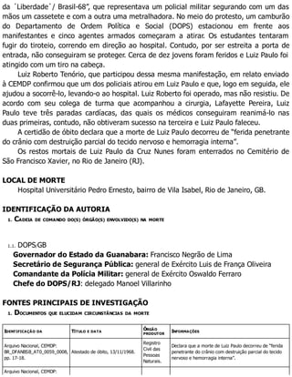 da ´Liberdade`/ Brasil-68”, que representava um policial militar segurando com um das
mãos um cassetete e com a outra uma metralhadora. No meio do protesto, um camburão
do Departamento de Ordem Política e Social (DOPS) estacionou em frente aos
manifestantes e cinco agentes armados começaram a atirar. Os estudantes tentaram
fugir do tiroteio, correndo em direção ao hospital. Contudo, por ser estreita a porta de
entrada, não conseguiram se proteger. Cerca de dez jovens foram feridos e Luiz Paulo foi
atingido com um tiro na cabeça.
Luiz Roberto Tenório, que participou dessa mesma manifestação, em relato enviado
à CEMDP confirmou que um dos policiais atirou em Luiz Paulo e que, logo em seguida, ele
ajudou a socorrê-lo, levando-o ao hospital. Luiz Roberto foi operado, mas não resistiu. De
acordo com seu colega de turma que acompanhou a cirurgia, Lafayette Pereira, Luiz
Paulo teve três paradas cardíacas, das quais os médicos conseguiram reanimá-lo nas
duas primeiras, contudo, não obtiveram sucesso na terceira e Luiz Paulo faleceu.
A certidão de óbito declara que a morte de Luiz Paulo decorreu de “ferida penetrante
do crânio com destruição parcial do tecido nervoso e hemorragia interna”.
Os restos mortais de Luiz Paulo da Cruz Nunes foram enterrados no Cemitério de
São Francisco Xavier, no Rio de Janeiro (RJ).
LOCAL DE MORTE
Hospital Universitário Pedro Ernesto, bairro de Vila Isabel, Rio de Janeiro, GB.
IDENTIFICAÇÃO DA AUTORIA
1. CADEIA DE COMANDO DO(S) ÓRGÃO(S) ENVOLVIDO(S) NA MORTE
1.1. DOPS/GB
Governador do Estado da Guanabara: Francisco Negrão de Lima
Secretário de Segurança Pública: general de Exército Luis de França Oliveira
Comandante da Polícia Militar: general de Exército Oswaldo Ferraro
Chefe do DOPS/RJ: delegado Manoel Villarinho
FONTES PRINCIPAIS DE INVESTIGAÇÃO
1. DOCUMENTOS QUE ELUCIDAM CIRCUNSTÂNCIAS DA MORTE
IDENTIFICAÇÃO DA TÍTULO E DATA
ÓRGÃO
PRODUTOR
INFORMAÇÕES
Arquivo Nacional, CEMDP:
BR_DFANBSB_AT0_0059_0008,
pp. 17-18.
Atestado de óbito, 13/11/1968.
Registro
Civil das
Pessoas
Naturais.
Declara que a morte de Luiz Paulo decorreu de “ferida
penetrante do crânio com destruição parcial do tecido
nervoso e hemorragia interna”.
Arquivo Nacional, CEMDP:
 