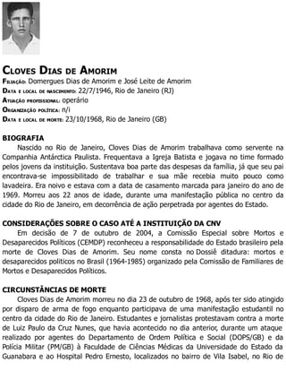 CLOVES DIAS DE AMORIM
FILIAÇÃO: Domergues Dias de Amorim e José Leite de Amorim
DATA E LOCAL DE NASCIMENTO: 22/7/1946, Rio de Janeiro (RJ)
ATUAÇÃO PROFISSIONAL: operário
ORGANIZAÇÃO POLÍTICA: n/i
DATA E LOCAL DE MORTE: 23/10/1968, Rio de Janeiro (GB)
BIOGRAFIA
Nascido no Rio de Janeiro, Cloves Dias de Amorim trabalhava como servente na
Companhia Antárctica Paulista. Frequentava a Igreja Batista e jogava no time formado
pelos jovens da instituição. Sustentava boa parte das despesas da família, já que seu pai
encontrava-se impossibilitado de trabalhar e sua mãe recebia muito pouco como
lavadeira. Era noivo e estava com a data de casamento marcada para janeiro do ano de
1969. Morreu aos 22 anos de idade, durante uma manifestação pública no centro da
cidade do Rio de Janeiro, em decorrência de ação perpetrada por agentes do Estado.
CONSIDERAÇÕES SOBRE O CASO ATÉ A INSTITUIÇÃO DA CNV
Em decisão de 7 de outubro de 2004, a Comissão Especial sobre Mortos e
Desaparecidos Políticos (CEMDP) reconheceu a responsabilidade do Estado brasileiro pela
morte de Cloves Dias de Amorim. Seu nome consta no Dossiê ditadura: mortos e
desaparecidos politicos no Brasil (1964-1985) organizado pela Comissão de Familiares de
Mortos e Desaparecidos Políticos.
CIRCUNSTÂNCIAS DE MORTE
Cloves Dias de Amorim morreu no dia 23 de outubro de 1968, após ter sido atingido
por disparo de arma de fogo enquanto participava de uma manifestação estudantil no
centro da cidade do Rio de Janeiro. Estudantes e jornalistas protestavam contra a morte
de Luiz Paulo da Cruz Nunes, que havia acontecido no dia anterior, durante um ataque
realizado por agentes do Departamento de Ordem Política e Social (DOPS/GB) e da
Polícia Militar (PM/GB) à Faculdade de Ciências Médicas da Universidade do Estado da
Guanabara e ao Hospital Pedro Ernesto, localizados no bairro de Vila Isabel, no Rio de
 
