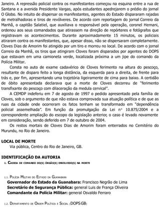 Janeiro. A repressão policial contra os manifestantes começou na esquina entre a rua de
Santana e a avenida Presidente Vargas, após estudantes apedrejarem o prédio do jornal
O Globo. No intuito de dispersar os manifestantes, agentes do Estado dispararam rajadas
de metralhadoras e tiros de revólveres. De acordo com reportagem do jornal Correio da
Manhã, o capitão Salatiel, que auxiliava o responsável pela operação, coronel Hernani,
ordenou aos seus comandados que atirassem na direção de repórteres e fotógrafos que
registravam os acontecimentos. Durante aproximadamente 15 minutos, os policiais
atiraram contra os manifestantes, que, apesar disso, não se dispersaram completamente.
Cloves Dias de Amorim foi atingido por um tiro e morreu no local. De acordo com o jornal
Correio da Manhã, os tiros que atingiram Cloves foram disparados por agentes do DOPS
que estavam em uma camioneta verde, localizada próxima a um jipe do comando da
Polícia Militar.
Consta no auto de exame cadavérico de Cloves ferimento na altura do pescoço,
resultante de disparo feito a longa distância, da esquerda para a direita, de frente para
trás e, por fim, apresentando uma trajetória ligeiramente de cima para baixo. A certidão
de óbito apresentada declarava que a morte de Cloves decorreu de “ferimento
transfixante do pescoço com dilaceração da medula cervical”.
A CEMDP indeferiu em 7 de agosto de 1997 o pedido apresentado pela família de
Cloves, sob o argumento de que não estava comprovada sua atuação política e de que as
ruas da cidade onde ocorreram os fatos tenham se transformado em “dependência
policial assemelhada”. Em função da promulgação da Lei no
10.875/2004 e a
correspondente ampliação do escopo da legislação anterior, o caso é levado novamente
em consideração, sendo deferido em 7 de outubro de 2004.
Os restos mortais de Cloves Dias de Amorim foram enterrados no Cemitério do
Murundu, no Rio de Janeiro.
LOCAL DE MORTE
Via pública, Centro do Rio de Janeiro, GB.
IDENTIFICAÇÃO DA AUTORIA
1. CADEIA DE COMANDO DO(S) ÓRGÃO(S) ENVOLVIDO(S) NA MORTE
1.1. POLÍCIA MILITAR DO ESTADO DA GUANABARA
Governador do Estado da Guanabara: Francisco Negrão de Lima
Secretário de Segurança Pública: general Luis de França Oliveira
Comandante da Polícia Militar: general Osvaldo Ferraro
1.2. DEPARTAMENTO DE ORDEM POLÍTICA E SOCIAL (DOPS-GB)
 