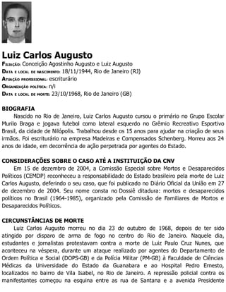 Luiz Carlos Augusto
FILIAÇÃO: Conceição Agostinho Augusto e Luiz Augusto
DATA E LOCAL DE NASCIMENTO: 18/11/1944, Rio de Janeiro (RJ)
ATUAÇÃO PROFISSIONAL: escriturário
ORGANIZAÇÃO POLÍTICA: n/i
DATA E LOCAL DE MORTE: 23/10/1968, Rio de Janeiro (GB)
BIOGRAFIA
Nascido no Rio de Janeiro, Luiz Carlos Augusto cursou o primário no Grupo Escolar
Murilo Braga e jogava futebol como lateral esquerdo no Grêmio Recreativo Esportivo
Brasil, da cidade de Nilópolis. Trabalhou desde os 15 anos para ajudar na criação de seus
irmãos. Foi escriturário na empresa Madeiras e Compensados Schenberg. Morreu aos 24
anos de idade, em decorrência de ação perpetrada por agentes do Estado.
CONSIDERAÇÕES SOBRE O CASO ATÉ A INSTITUIÇÃO DA CNV
Em 15 de dezembro de 2004, a Comissão Especial sobre Mortos e Desaparecidos
Políticos (CEMDP) reconheceu a responsabilidade do Estado brasileiro pela morte de Luiz
Carlos Augusto, deferindo o seu caso, que foi publicado no Diário Oficial da União em 27
de dezembro de 2004. Seu nome consta no Dossiê ditadura: mortos e desaparecidos
políticos no Brasil (1964-1985), organizado pela Comissão de Familiares de Mortos e
Desaparecidos Políticos.
CIRCUNSTÂNCIAS DE MORTE
Luiz Carlos Augusto morreu no dia 23 de outubro de 1968, depois de ter sido
atingido por disparo de arma de fogo no centro do Rio de Janeiro. Naquele dia,
estudantes e jornalistas protestavam contra a morte de Luiz Paulo Cruz Nunes, que
aconteceu na véspera, durante um ataque realizado por agentes do Departamento de
Ordem Política e Social (DOPS-GB) e da Polícia Militar (PM-GB) à Faculdade de Ciências
Médicas da Universidade do Estado da Guanabara e ao Hospital Pedro Ernesto,
localizados no bairro de Vila Isabel, no Rio de Janeiro. A repressão policial contra os
manifestantes começou na esquina entre as rua de Santana e a avenida Presidente
 