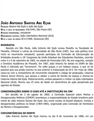 JOÃO ANTONIO SANTOS ABI EÇAB
FILIAÇÃO: Beatriz Abi Eçab e João Abi Eçab
DATA E LOCAL DE NASCIMENTO: 4/6/1943, São Paulo (SP)
ATUAÇÃO PROFISSIONAL: estudante
ORGANIZAÇÃO POLÍTICA: Ação Libertadora Nacional (ALN)
DATA E LOCAL DE MORTE: 8/11/1968, Vassouras (RJ)
BIOGRAFIA
Nascido em São Paulo, João Antonio Abi Eçab cursou filosofia na Faculdade de
Filosofia, Ciências e Letras da Universidade de São Paulo (USP). Sua vida política teve
início no movimento estudantil, quando participou da Comissão de Estruturação de
Entidades durante o 18o
Congresso da União Estadual dos Estudantes Paulistas, ocorrido
entre 4 e 9 de setembro de 1965, na cidade de Piracicaba (SP). No ano seguinte, compôs
o Diretório Acadêmico de Filosofia. Em 1967, João Antonio foi detido no DOPS de São
Paulo e indiciado por “terrorismo”. Foi solto graças a um habeas corpus, o que só foi
possível pois sua prisão ocorreu no ano anterior à instauração do AI-5. Em maio de 1968,
casou-se com a companheira de movimento estudantil e colega de graduação, Catarina
Helena Xavier Pereira, que passou a adotar o nome de família do esposo e chamar-se
Catarina Helena Abi Eçab. Posteriormente, ambos passaram a militar na Ação Libertadora
Nacional (ALN). Morreu aos 25 anos de idade em decorrência de ação perpetrada por
agentes do Estado.
CONSIDERAÇÕES SOBRE O CASO ATÉ A INSTITUIÇÃO DA CNV
Em decisão de 2 de agosto de 2005, a Comissão Especial sobre Mortos e
Desaparecidos Políticos (CEMDP) reconheceu a responsabilidade do Estado brasileiro pela
morte de João Antonio Santos Abi Eçab. Seu nome consta no Dossiê ditadura: mortos e
desaparecidos políticos no Brasil (1964-1985), organizado pela Comissão de Familiares
de Mortos e Desaparecidos.
CIRCUNSTÂNCIAS DE MORTE
João Antonio Santos Abi Eçab morreu no dia 8 de novembro de 1968, em um
 