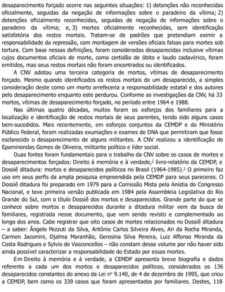 desaparecimento forçado ocorre nas seguintes situações: 1) detenções não reconhecidas
oficialmente, seguidas da negação de informações sobre o paradeiro da vítima; 2)
detenções oficialmente reconhecidas, seguidas de negação de informações sobre o
paradeiro da vítima; e, 3) mortes oficialmente reconhecidas, sem identificação
satisfatória dos restos mortais. Tratam-se de padrões que pretendiam eximir a
responsabilidade da repressão, com montagem de versões oficiais falsas para mortes sob
tortura. Com base nessas definições, foram consideradas desaparecidas inclusive vítimas
cujos documentos oficiais de morte, como certidão de óbito e laudo cadavérico, foram
emitidos, mas seus restos mortais não foram encontrados ou identificados.
A CNV adotou uma terceira categoria de mortos, vítimas de desaparecimento
forçado. Mesmo quando identificados os restos mortais de um desaparecido, a simples
consideração deste como um morto arrefeceria a responsabilidade estatal e dos autores
pelo desaparecimento enquanto este perdurou. Conforme as investigações da CNV, há 33
mortos, vítimas de desaparecimento forçado, no período entre 1964 e 1988.
Nas últimas quatro décadas, muitos foram os esforços dos familiares para a
localização e identificação de restos mortais de seus parentes, tendo sido alguns casos
bem-sucedidos. Mais recentemente, em esforços conjuntos da CEMDP e do Ministério
Público Federal, foram realizadas exumações e exames de DNA que permitiram que fosse
esclarecido o desaparecimento de alguns militantes. A CNV realizou a identificação de
Epaminondas Gomes de Oliveira, militante político e líder social.
Duas fontes foram fundamentais para o trabalho da CNV sobre os casos de mortes e
desaparecimentos forçados: Direito à memória e à verdade,2
livro-relatório da CEMDP, e
Dossiê ditadura: mortos e desaparecidos políticos no Brasil (1964-1985).3
O primeiro faz
uso em seus perfis da ampla pesquisa empreendida pela CEMDP para seus pareceres. O
Dossiê ditadura foi preparado em 1979 para a Comissão Mista pela Anistia do Congresso
Nacional, e teve primeira versão publicada em 1984 pela Assembleia Legislativa do Rio
Grande do Sul, com o título Dossiê dos mortos e desaparecidos. Grande parte do que se
conhece sobre mortos e desaparecidos durante a ditadura militar vem da busca de
familiares, registrada nesse documento, que vem sendo revisto e complementado ao
longo dos anos. Cabe registrar que oito casos de mortes relacionados no Dossiê ditadura
– a saber: Ângelo Pezzuti da Silva, Antônio Carlos Silveira Alves, Ari da Rocha Miranda,
Carmen Jacomini, Djalma Maranhão, Gerosina Silva Pereira, Luiz Affonso Miranda da
Costa Rodrigues e Sylvio de Vasconcellos – não constam desse volume por não haver sido
ainda possível caracterizar a responsabilidade do Estado por essas mortes.
Em Direito à memória e à verdade, a CEMDP apresenta breve biografia e dados
referente a cada um dos mortos e desaparecidos políticos, considerados os 136
desaparecidos constantes do anexo da Lei no
9.140, de 4 de dezembro de 1995, que criou
a CEMDP, bem como os 339 casos que foram apresentados por familiares. Destes, 118
 