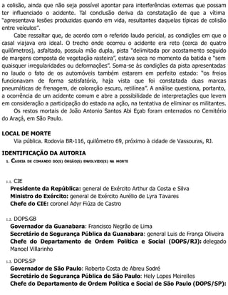 a colisão, ainda que não seja possível apontar para interferências externas que possam
ter influenciado o acidente. Tal conclusão deriva da constatação de que a vítima
“apresentava lesões produzidas quando em vida, resultantes daquelas típicas de colisão
entre veículos”.
Cabe ressaltar que, de acordo com o referido laudo pericial, as condições em que o
casal viajava era ideal. O trecho onde ocorreu o acidente era reto (cerca de quatro
quilômetros), asfaltado, possuía mão dupla, pista “delimitada por acostamento seguido
de margens composta de vegetação rasteira”, estava seca no momento da batida e “sem
quaisquer irregularidades ou deformações”. Soma-se às condições da pista apresentadas
no laudo o fato de os automóveis também estarem em perfeito estado: “os freios
funcionavam de forma satisfatória, haja vista que foi constatada duas marcas
pneumáticas de frenagem, de coloração escuro, retilínea”. A análise questiona, portanto,
a ocorrência de um acidente comum e abre a possibilidade de interpretações que levem
em consideração a participação do estado na ação, na tentativa de eliminar os militantes.
Os restos mortais de João Antonio Santos Abi Eçab foram enterrados no Cemitério
do Araçá, em São Paulo.
LOCAL DE MORTE
Via pública. Rodovia BR-116, quilômetro 69, próximo à cidade de Vassouras, RJ.
IDENTIFICAÇÃO DA AUTORIA
1. CADEIA DE COMANDO DO(S) ÓRGÃO(S) ENVOLVIDO(S) NA MORTE
1.1. CIE
Presidente da República: general de Exército Arthur da Costa e Silva
Ministro do Exército: general de Exército Aurélio de Lyra Tavares
Chefe do CIE: coronel Adyr Fiúza de Castro
1.2. DOPS/GB
Governador da Guanabara: Francisco Negrão de Lima
Secretário de Segurança Pública da Guanabara: general Luis de França Oliveira
Chefe do Departamento de Ordem Política e Social (DOPS/RJ): delegado
Manoel Villarinho
1.3. DOPS/SP
Governador de São Paulo: Roberto Costa de Abreu Sodré
Secretário de Segurança Pública de São Paulo: Hely Lopes Meirelles
Chefe do Departamento de Ordem Política e Social de São Paulo (DOPS/SP):
 