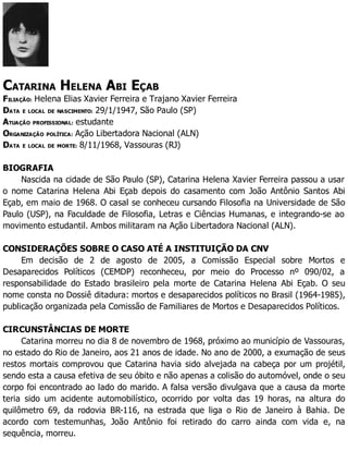 CATARINA HELENA ABI EÇAB
FILIAÇÃO: Helena Elias Xavier Ferreira e Trajano Xavier Ferreira
DATA E LOCAL DE NASCIMENTO: 29/1/1947, São Paulo (SP)
ATUAÇÃO PROFISSIONAL: estudante
ORGANIZAÇÃO POLÍTICA: Ação Libertadora Nacional (ALN)
DATA E LOCAL DE MORTE: 8/11/1968, Vassouras (RJ)
BIOGRAFIA
Nascida na cidade de São Paulo (SP), Catarina Helena Xavier Ferreira passou a usar
o nome Catarina Helena Abi Eçab depois do casamento com João Antônio Santos Abi
Eçab, em maio de 1968. O casal se conheceu cursando Filosofia na Universidade de São
Paulo (USP), na Faculdade de Filosofia, Letras e Ciências Humanas, e integrando-se ao
movimento estudantil. Ambos militaram na Ação Libertadora Nacional (ALN).
CONSIDERAÇÕES SOBRE O CASO ATÉ A INSTITUIÇÃO DA CNV
Em decisão de 2 de agosto de 2005, a Comissão Especial sobre Mortos e
Desaparecidos Políticos (CEMDP) reconheceu, por meio do Processo nº 090/02, a
responsabilidade do Estado brasileiro pela morte de Catarina Helena Abi Eçab. O seu
nome consta no Dossiê ditadura: mortos e desaparecidos políticos no Brasil (1964-1985),
publicação organizada pela Comissão de Familiares de Mortos e Desaparecidos Políticos.
CIRCUNSTÂNCIAS DE MORTE
Catarina morreu no dia 8 de novembro de 1968, próximo ao município de Vassouras,
no estado do Rio de Janeiro, aos 21 anos de idade. No ano de 2000, a exumação de seus
restos mortais comprovou que Catarina havia sido alvejada na cabeça por um projétil,
sendo esta a causa efetiva de seu óbito e não apenas a colisão do automóvel, onde o seu
corpo foi encontrado ao lado do marido. A falsa versão divulgava que a causa da morte
teria sido um acidente automobilístico, ocorrido por volta das 19 horas, na altura do
quilômetro 69, da rodovia BR-116, na estrada que liga o Rio de Janeiro à Bahia. De
acordo com testemunhas, João Antônio foi retirado do carro ainda com vida e, na
sequência, morreu.
 