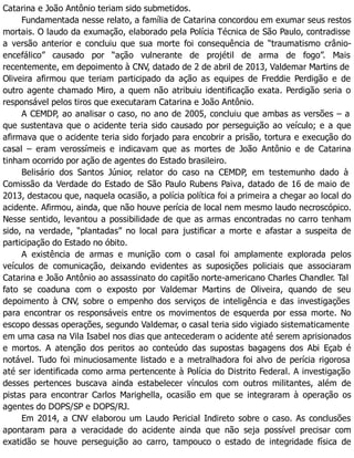 Catarina e João Antônio teriam sido submetidos.
Fundamentada nesse relato, a família de Catarina concordou em exumar seus restos
mortais. O laudo da exumação, elaborado pela Polícia Técnica de São Paulo, contradisse
a versão anterior e concluiu que sua morte foi consequência de “traumatismo crânio-
encefálico” causado por “ação vulnerante de projétil de arma de fogo”. Mais
recentemente, em depoimento à CNV, datado de 2 de abril de 2013, Valdemar Martins de
Oliveira afirmou que teriam participado da ação as equipes de Freddie Perdigão e de
outro agente chamado Miro, a quem não atribuiu identificação exata. Perdigão seria o
responsável pelos tiros que executaram Catarina e João Antônio.
A CEMDP, ao analisar o caso, no ano de 2005, concluiu que ambas as versões – a
que sustentava que o acidente teria sido causado por perseguição ao veículo; e a que
afirmava que o acidente teria sido forjado para encobrir a prisão, tortura e execução do
casal – eram verossímeis e indicavam que as mortes de João Antônio e de Catarina
tinham ocorrido por ação de agentes do Estado brasileiro.
Belisário dos Santos Júnior, relator do caso na CEMDP, em testemunho dado à
Comissão da Verdade do Estado de São Paulo Rubens Paiva, datado de 16 de maio de
2013, destacou que, naquela ocasião, a polícia política foi a primeira a chegar ao local do
acidente. Afirmou, ainda, que não houve perícia de local nem mesmo laudo necroscópico.
Nesse sentido, levantou a possibilidade de que as armas encontradas no carro tenham
sido, na verdade, “plantadas” no local para justificar a morte e afastar a suspeita de
participação do Estado no óbito.
A existência de armas e munição com o casal foi amplamente explorada pelos
veículos de comunicação, deixando evidentes as suposições policiais que associaram
Catarina e João Antônio ao assassinato do capitão norte-americano Charles Chandler. Tal
fato se coaduna com o exposto por Valdemar Martins de Oliveira, quando de seu
depoimento à CNV, sobre o empenho dos serviços de inteligência e das investigações
para encontrar os responsáveis entre os movimentos de esquerda por essa morte. No
escopo dessas operações, segundo Valdemar, o casal teria sido vigiado sistematicamente
em uma casa na Vila Isabel nos dias que antecederam o acidente até serem aprisionados
e mortos. A atenção dos peritos ao conteúdo das supostas bagagens dos Abi Eçab é
notável. Tudo foi minuciosamente listado e a metralhadora foi alvo de perícia rigorosa
até ser identificada como arma pertencente à Polícia do Distrito Federal. A investigação
desses pertences buscava ainda estabelecer vínculos com outros militantes, além de
pistas para encontrar Carlos Marighella, ocasião em que se integraram à operação os
agentes do DOPS/SP e DOPS/RJ.
Em 2014, a CNV elaborou um Laudo Pericial Indireto sobre o caso. As conclusões
apontaram para a veracidade do acidente ainda que não seja possível precisar com
exatidão se houve perseguição ao carro, tampouco o estado de integridade física de
 