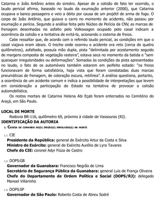 Catarina e João Antônio antes do sinistro. Apesar de a colisão de fato ter ocorrido, o
laudo pericial afirma, baseado no laudo da exumação anterior (2000), que Catarina
ocupava o banco passageiro e veio a óbito por causa de um projétil de arma de fogo. O
corpo de João Antônio, que guiava o carro no momento do acidente, não passou por
exumação e perícia. Segundo a análise feita pelo Núcleo de Perícia da CNV, as marcas de
frenagem desenhadas no asfalto pelo Volkswagen ocupado pelo casal indicam a
ocorrência da colisão e a tentativa de evitá-la, acionando o sistema de freios.
Cabe ressaltar que, de acordo com o referido laudo pericial, as condições em que o
casal viajava eram ideais. O trecho onde ocorreu o acidente era reto (cerca de quatro
quilômetros), asfaltado, possuía mão dupla, pista “delimitada por acostamento seguido
de margens composta de vegetação rasteira”, estava seca no momento da batida e “sem
quaisquer irregularidades ou deformações”. Somadas às condições da pista apresentadas
no laudo, o fato de os automóveis também estarem em perfeito estado: “os freios
funcionavam de forma satisfatória, haja vista que foram constatadas duas marcas
pneumáticas de frenagem, de coloração escura, retilínea”. A análise questiona, portanto,
a ocorrência de um acidente comum e indica a possibilidade de interpretações que levem
em consideração a participação do Estado na tentativa de provocar a colisão
automobilística.
Os restos mortais de Catarina Helena Abi Eçab foram enterrados no Cemitério do
Araçá, em São Paulo.
LOCAL DE MORTE
Rodovia BR-116, quilômetro 69, próximo à cidade de Vassouras (RJ).
IDENTIFICAÇÃO DA AUTORIA
1. CADEIA DE COMANDO DO(S) ÓRGÃO(S) ENVOLVIDO(S) NA MORTE
1.1. CIE
Presidente da República: general de Exército Artur da Costa e Silva
Ministro do Exército: general de Exército Aurélio de Lyra Tavares
Chefe do CIE: coronel Adyr Fiúza de Castro
1.2. DOPS/GB
Governador da Guanabara: Francisco Negrão de Lima
Secretário de Segurança Pública da Guanabara: general Luis de França Oliveira
Chefe do Departamento de Ordem Política e Social (DOPS/RJ): delegado
Manoel Villarinho
1.3. DOPS/SP
Governador de São Paulo: Roberto Costa de Abreu Sodré
 