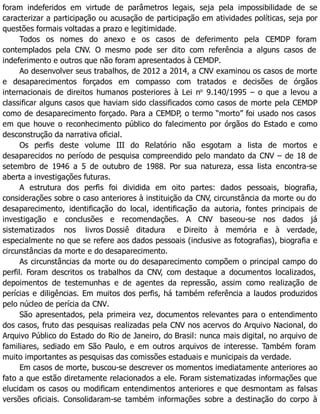 foram indeferidos em virtude de parâmetros legais, seja pela impossibilidade de se
caracterizar a participação ou acusação de participação em atividades políticas, seja por
questões formais voltadas a prazo e legitimidade.
Todos os nomes do anexo e os casos de deferimento pela CEMDP foram
contemplados pela CNV. O mesmo pode ser dito com referência a alguns casos de
indeferimento e outros que não foram apresentados à CEMDP.
Ao desenvolver seus trabalhos, de 2012 a 2014, a CNV examinou os casos de morte
e desaparecimentos forçados em compasso com tratados e decisões de órgãos
internacionais de direitos humanos posteriores à Lei no
9.140/1995 – o que a levou a
classificar alguns casos que haviam sido classificados como casos de morte pela CEMDP
como de desaparecimento forçado. Para a CEMDP, o termo “morto” foi usado nos casos
em que houve o reconhecimento público do falecimento por órgãos do Estado e como
desconstrução da narrativa oficial.
Os perfis deste volume III do Relatório não esgotam a lista de mortos e
desaparecidos no período de pesquisa compreendido pelo mandato da CNV – de 18 de
setembro de 1946 a 5 de outubro de 1988. Por sua natureza, essa lista encontra-se
aberta a investigações futuras.
A estrutura dos perfis foi dividida em oito partes: dados pessoais, biografia,
considerações sobre o caso anteriores à instituição da CNV, circunstância da morte ou do
desaparecimento, identificação do local, identificação da autoria, fontes principais de
investigação e conclusões e recomendações. A CNV baseou-se nos dados já
sistematizados nos livros Dossiê ditadura e Direito à memória e à verdade,
especialmente no que se refere aos dados pessoais (inclusive as fotografias), biografia e
circunstâncias da morte e do desaparecimento.
As circunstâncias da morte ou do desaparecimento compõem o principal campo do
perfil. Foram descritos os trabalhos da CNV, com destaque a documentos localizados,
depoimentos de testemunhas e de agentes da repressão, assim como realização de
perícias e diligências. Em muitos dos perfis, há também referência a laudos produzidos
pelo núcleo de perícia da CNV.
São apresentados, pela primeira vez, documentos relevantes para o entendimento
dos casos, fruto das pesquisas realizadas pela CNV nos acervos do Arquivo Nacional, do
Arquivo Público do Estado do Rio de Janeiro, do Brasil: nunca mais digital, no arquivo de
familiares, sediado em São Paulo, e em outros arquivos de interesse. Também foram
muito importantes as pesquisas das comissões estaduais e municipais da verdade.
Em casos de morte, buscou-se descrever os momentos imediatamente anteriores ao
fato a que estão diretamente relacionados a ele. Foram sistematizadas informações que
elucidam os casos ou modificam entendimentos anteriores e que desmontam as falsas
versões oficiais. Consolidaram-se também informações sobre a destinação do corpo à
 