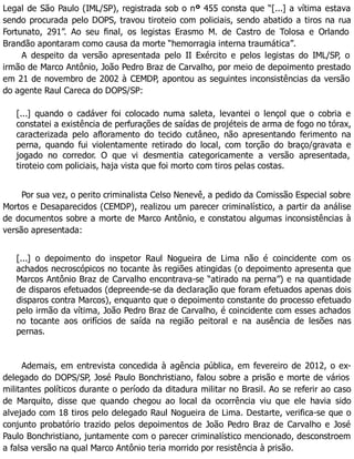 Legal de São Paulo (IML/SP), registrada sob o nº 455 consta que “[...] a vítima estava
sendo procurada pelo DOPS, travou tiroteio com policiais, sendo abatido a tiros na rua
Fortunato, 291”. Ao seu final, os legistas Erasmo M. de Castro de Tolosa e Orlando
Brandão apontaram como causa da morte “hemorragia interna traumática”.
A despeito da versão apresentada pelo II Exército e pelos legistas do IML/SP, o
irmão de Marco Antônio, João Pedro Braz de Carvalho, por meio de depoimento prestado
em 21 de novembro de 2002 à CEMDP, apontou as seguintes inconsistências da versão
do agente Raul Careca do DOPS/SP:
[...] quando o cadáver foi colocado numa saleta, levantei o lençol que o cobria e
constatei a existência de perfurações de saídas de projéteis de arma de fogo no tórax,
caracterizada pelo afloramento do tecido cutâneo, não apresentando ferimento na
perna, quando fui violentamente retirado do local, com torção do braço/gravata e
jogado no corredor. O que vi desmentia categoricamente a versão apresentada,
tiroteio com policiais, haja vista que foi morto com tiros pelas costas.
Por sua vez, o perito criminalista Celso Nenevê, a pedido da Comissão Especial sobre
Mortos e Desaparecidos (CEMDP), realizou um parecer criminalístico, a partir da análise
de documentos sobre a morte de Marco Antônio, e constatou algumas inconsistências à
versão apresentada:
[...] o depoimento do inspetor Raul Nogueira de Lima não é coincidente com os
achados necroscópicos no tocante às regiões atingidas (o depoimento apresenta que
Marcos Antônio Braz de Carvalho encontrava-se “atirado na perna”) e na quantidade
de disparos efetuados (depreende-se da declaração que foram efetuados apenas dois
disparos contra Marcos), enquanto que o depoimento constante do processo efetuado
pelo irmão da vítima, João Pedro Braz de Carvalho, é coincidente com esses achados
no tocante aos orifícios de saída na região peitoral e na ausência de lesões nas
pernas.
Ademais, em entrevista concedida à agência pública, em fevereiro de 2012, o ex-
delegado do DOPS/SP, José Paulo Bonchristiano, falou sobre a prisão e morte de vários
militantes políticos durante o período da ditadura militar no Brasil. Ao se referir ao caso
de Marquito, disse que quando chegou ao local da ocorrência viu que ele havia sido
alvejado com 18 tiros pelo delegado Raul Nogueira de Lima. Destarte, verifica-se que o
conjunto probatório trazido pelos depoimentos de João Pedro Braz de Carvalho e José
Paulo Bonchristiano, juntamente com o parecer criminalístico mencionado, desconstroem
a falsa versão na qual Marco Antônio teria morrido por resistência à prisão.
 