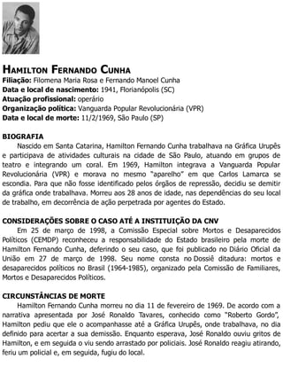 HAMILTON FERNANDO CUNHA
Filiação: Filomena Maria Rosa e Fernando Manoel Cunha
Data e local de nascimento: 1941, Florianópolis (SC)
Atuação profissional: operário
Organização política: Vanguarda Popular Revolucionária (VPR)
Data e local de morte: 11/2/1969, São Paulo (SP)
BIOGRAFIA
Nascido em Santa Catarina, Hamilton Fernando Cunha trabalhava na Gráfica Urupês
e participava de atividades culturais na cidade de São Paulo, atuando em grupos de
teatro e integrando um coral. Em 1969, Hamilton integrava a Vanguarda Popular
Revolucionária (VPR) e morava no mesmo “aparelho” em que Carlos Lamarca se
escondia. Para que não fosse identificado pelos órgãos de repressão, decidiu se demitir
da gráfica onde trabalhava. Morreu aos 28 anos de idade, nas dependências do seu local
de trabalho, em decorrência de ação perpetrada por agentes do Estado.
CONSIDERAÇÕES SOBRE O CASO ATÉ A INSTITUIÇÃO DA CNV
Em 25 de março de 1998, a Comissão Especial sobre Mortos e Desaparecidos
Políticos (CEMDP) reconheceu a responsabilidade do Estado brasileiro pela morte de
Hamilton Fernando Cunha, deferindo o seu caso, que foi publicado no Diário Oficial da
União em 27 de março de 1998. Seu nome consta no Dossiê ditadura: mortos e
desaparecidos políticos no Brasil (1964-1985), organizado pela Comissão de Familiares,
Mortos e Desaparecidos Políticos.
CIRCUNSTÂNCIAS DE MORTE
Hamilton Fernando Cunha morreu no dia 11 de fevereiro de 1969. De acordo com a
narrativa apresentada por José Ronaldo Tavares, conhecido como “Roberto Gordo”,
Hamilton pediu que ele o acompanhasse até a Gráfica Urupês, onde trabalhava, no dia
definido para acertar a sua demissão. Enquanto esperava, José Ronaldo ouviu gritos de
Hamilton, e em seguida o viu sendo arrastado por policiais. José Ronaldo reagiu atirando,
feriu um policial e, em seguida, fugiu do local.
 