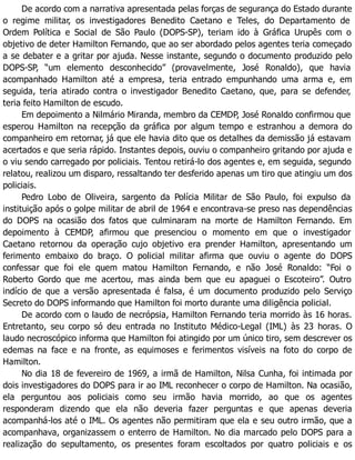 De acordo com a narrativa apresentada pelas forças de segurança do Estado durante
o regime militar, os investigadores Benedito Caetano e Teles, do Departamento de
Ordem Política e Social de São Paulo (DOPS-SP), teriam ido à Gráfica Urupês com o
objetivo de deter Hamilton Fernando, que ao ser abordado pelos agentes teria começado
a se debater e a gritar por ajuda. Nesse instante, segundo o documento produzido pelo
DOPS-SP, “um elemento desconhecido” (provavelmente, José Ronaldo), que havia
acompanhado Hamilton até a empresa, teria entrado empunhando uma arma e, em
seguida, teria atirado contra o investigador Benedito Caetano, que, para se defender,
teria feito Hamilton de escudo.
Em depoimento a Nilmário Miranda, membro da CEMDP, José Ronaldo confirmou que
esperou Hamilton na recepção da gráfica por algum tempo e estranhou a demora do
companheiro em retornar, já que ele havia dito que os detalhes da demissão já estavam
acertados e que seria rápido. Instantes depois, ouviu o companheiro gritando por ajuda e
o viu sendo carregado por policiais. Tentou retirá-lo dos agentes e, em seguida, segundo
relatou, realizou um disparo, ressaltando ter desferido apenas um tiro que atingiu um dos
policiais.
Pedro Lobo de Oliveira, sargento da Polícia Militar de São Paulo, foi expulso da
instituição após o golpe militar de abril de 1964 e encontrava-se preso nas dependências
do DOPS na ocasião dos fatos que culminaram na morte de Hamilton Fernando. Em
depoimento à CEMDP, afirmou que presenciou o momento em que o investigador
Caetano retornou da operação cujo objetivo era prender Hamilton, apresentando um
ferimento embaixo do braço. O policial militar afirma que ouviu o agente do DOPS
confessar que foi ele quem matou Hamilton Fernando, e não José Ronaldo: “Foi o
Roberto Gordo que me acertou, mas ainda bem que eu apaguei o Escoteiro”. Outro
indício de que a versão apresentada é falsa, é um documento produzido pelo Serviço
Secreto do DOPS informando que Hamilton foi morto durante uma diligência policial.
De acordo com o laudo de necrópsia, Hamilton Fernando teria morrido às 16 horas.
Entretanto, seu corpo só deu entrada no Instituto Médico-Legal (IML) às 23 horas. O
laudo necroscópico informa que Hamilton foi atingido por um único tiro, sem descrever os
edemas na face e na fronte, as equimoses e ferimentos visíveis na foto do corpo de
Hamilton.
No dia 18 de fevereiro de 1969, a irmã de Hamilton, Nilsa Cunha, foi intimada por
dois investigadores do DOPS para ir ao IML reconhecer o corpo de Hamilton. Na ocasião,
ela perguntou aos policiais como seu irmão havia morrido, ao que os agentes
responderam dizendo que ela não deveria fazer perguntas e que apenas deveria
acompanhá-los até o IML. Os agentes não permitiram que ela e seu outro irmão, que a
acompanhava, organizassem o enterro de Hamilton. No dia marcado pelo DOPS para a
realização do sepultamento, os presentes foram escoltados por quatro policiais e os
 