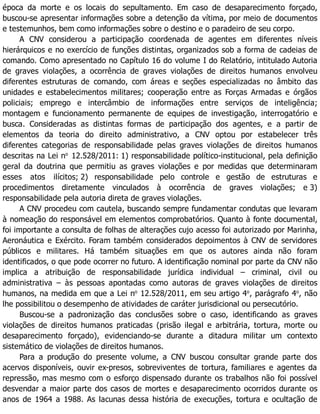 época da morte e os locais do sepultamento. Em caso de desaparecimento forçado,
buscou-se apresentar informações sobre a detenção da vítima, por meio de documentos
e testemunhos, bem como informações sobre o destino e o paradeiro de seu corpo.
A CNV considerou a participação coordenada de agentes em diferentes níveis
hierárquicos e no exercício de funções distintas, organizados sob a forma de cadeias de
comando. Como apresentado no Capítulo 16 do volume I do Relatório, intitulado Autoria
de graves violações, a ocorrência de graves violações de direitos humanos envolveu
diferentes estruturas de comando, com áreas e seções especializadas no âmbito das
unidades e estabelecimentos militares; cooperação entre as Forças Armadas e órgãos
policiais; emprego e intercâmbio de informações entre serviços de inteligência;
montagem e funcionamento permanente de equipes de investigação, interrogatório e
busca. Consideradas as distintas formas de participação dos agentes, e a partir de
elementos da teoria do direito administrativo, a CNV optou por estabelecer três
diferentes categorias de responsabilidade pelas graves violações de direitos humanos
descritas na Lei no
12.528/2011: 1) responsabilidade político-institucional, pela definição
geral da doutrina que permitiu as graves violações e por medidas que determinaram
esses atos ilícitos; 2) responsabilidade pelo controle e gestão de estruturas e
procedimentos diretamente vinculados à ocorrência de graves violações; e 3)
responsabilidade pela autoria direta de graves violações.
A CNV procedeu com cautela, buscando sempre fundamentar condutas que levaram
à nomeação do responsável em elementos comprobatórios. Quanto à fonte documental,
foi importante a consulta de folhas de alterações cujo acesso foi autorizado por Marinha,
Aeronáutica e Exército. Foram também considerados depoimentos à CNV de servidores
públicos e militares. Há também situações em que os autores ainda não foram
identificados, o que pode ocorrer no futuro. A identificação nominal por parte da CNV não
implica a atribuição de responsabilidade jurídica individual – criminal, civil ou
administrativa – às pessoas apontadas como autoras de graves violações de direitos
humanos, na medida em que a Lei no
12.528/2011, em seu artigo 4o
, parágrafo 4o
, não
lhe possibilitou o desempenho de atividades de caráter jurisdicional ou persecutório.
Buscou-se a padronização das conclusões sobre o caso, identificando as graves
violações de direitos humanos praticadas (prisão ilegal e arbitrária, tortura, morte ou
desaparecimento forçado), evidenciando-se durante a ditadura militar um contexto
sistemático de violações de direitos humanos.
Para a produção do presente volume, a CNV buscou consultar grande parte dos
acervos disponíveis, ouvir ex-presos, sobreviventes de tortura, familiares e agentes da
repressão, mas mesmo com o esforço dispensado durante os trabalhos não foi possível
desvendar a maior parte dos casos de mortes e desaparecimento ocorridos durante os
anos de 1964 a 1988. As lacunas dessa história de execuções, tortura e ocultação de
 