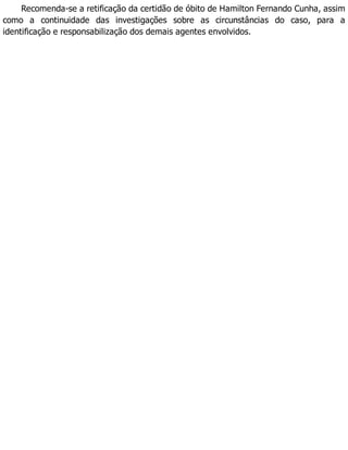 Recomenda-se a retificação da certidão de óbito de Hamilton Fernando Cunha, assim
como a continuidade das investigações sobre as circunstâncias do caso, para a
identificação e responsabilização dos demais agentes envolvidos.
 