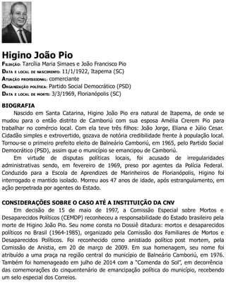 Higino João Pio
FILIAÇÃO: Tarcília Maria Simaes e João Francisco Pio
DATA E LOCAL DE NASCIMENTO: 11/1/1922, Itapema (SC)
ATUAÇÃO PROFISSIONAL: comerciante
ORGANIZAÇÃO POLÍTICA: Partido Social Democrático (PSD)
DATA E LOCAL DE MORTE: 3/3/1969, Florianópolis (SC)
BIOGRAFIA
Nascido em Santa Catarina, Higino João Pio era natural de Itapema, de onde se
mudou para o então distrito de Camboriú com sua esposa Amélia Crerem Pio para
trabalhar no comércio local. Com ela teve três filhos: João Jorge, Eliana e Júlio Cesar.
Cidadão simples e extrovertido, gozava de notória credibilidade frente à população local.
Tornou-se o primeiro prefeito eleito de Balneário Camboriú, em 1965, pelo Partido Social
Democrático (PSD), assim que o município se emancipou de Camboriú.
Em virtude de disputas políticas locais, foi acusado de irregularidades
administrativas sendo, em fevereiro de 1969, preso por agentes da Polícia Federal.
Conduzido para a Escola de Aprendizes de Marinheiros de Florianópolis, Higino foi
interrogado e mantido isolado. Morreu aos 47 anos de idade, após estrangulamento, em
ação perpetrada por agentes do Estado.
CONSIDERAÇÕES SOBRE O CASO ATÉ A INSTITUIÇÃO DA CNV
Em decisão de 15 de maio de 1997, a Comissão Especial sobre Mortos e
Desaparecidos Políticos (CEMDP) reconheceu a responsabilidade do Estado brasileiro pela
morte de Higino João Pio. Seu nome consta no Dossiê ditadura: mortos e desaparecidos
políticos no Brasil (1964-1985), organizado pela Comissão dos Familiares de Mortos e
Desaparecidos Políticos. Foi reconhecido como anistiado político post mortem, pela
Comissão de Anistia, em 20 de março de 2009. Em sua homenagem, seu nome foi
atribuído a uma praça na região central do município de Balneário Camboriú, em 1976.
Também foi homenageado em julho de 2014 com a “Comenda do Sol”, em decorrência
das comemorações do cinquentenário de emancipação política do município, recebendo
um selo especial dos Correios.
 