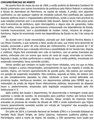 CIRCUNSTÂNCIAS DE MORTE
Na quarta-feira de cinzas do ano de 1969, o então prefeito de Balneário Camboriú foi
detido juntamente com outros funcionários da prefeitura pela Polícia Federal e conduzido
à Escola de Aprendizes de Marinheiro, na capital do estado. A prisão, sem aparente
justificativa ou sob qualquer espécie de mandado judicial, fora justificada por supostas
disputas políticas locais e irregularidades administrativas, sendo a causa mais provável as
suas relações próximas com o ex-presidente João Goulart. Apesar de ter sido preso junto
com funcionários da prefeitura, após interrogatório e alguns dias de apreensão, todos
foram soltos, menos Higino, que permaneceu enclausurado nas dependências da Escola,
mantido incomunicável, sem a possibilidade de receber visitas, inclusive de amigos e
familiares. Higino foi encontrado morto nas dependências da Escola no dia 3 de março de
1969.
De acordo com o laudo necroscópico, assinado por José Caldeira Ferreira Bastos e
Leo Meyer Coutinho, e que sustenta a falsa versão do caso, sua morte teria decorrido de
suicídio, provocada a partir de uma asfixia por enforcamento. O laudo pericial de 7 de
março de 1969 afirma que a situação eliminava a possibilidade de ter havido luta, disputa
e violência. Higino fora encontrado sem vida no banheiro, com as portas trancadas por
dentro, enforcado com um arame que servia de varal de roupa, amarrado na torneira.
Segundo o laudo, as fotos confirmavam a versão de que o então prefeito, encontrado em
suspensão incompleta, havia cometido suicídio.
Várias versões que constam no laudo inicial foram refutadas, uma vez que as fotos
davam margem a outras interpretações, principalmente no que diz respeito à versão do
suicídio. Higino, um homem aparentemente de grande porte, não estaria, por exemplo,
em posição de suspensão incompleta. Pelo contrário, segundo as fotos, ele estaria com
os pés completamente apoiados no chão, refutando a tese central defendida nos
primeiros laudos. Verificou-se também, em depoimentos colhidos pela CEMDP, que as
motivações da prisão de Higino foram efetivamente políticas, decorrentes de disputas
locais e, posteriormente, amparadas pela legislação excepcional baixada pelo Ato
Institucional no
5.
Após análise dos laudos e depoimentos, foi desconstruída a montagem criada para
sustentar a versão de suicídio. As encenações para justificar mortes sob tortura foram
comumente utilizadas pelo regime. No entanto, falsas versões da imprensa foram
anexadas ao processo de meados da década de 1990 e ainda sustentavam que Higino
haveria possivelmente cometido suicídio em virtude de “vergonha” das acusações que
ocasionaram sua prisão.
Em julho de 2014, a Comissão Nacional da Verdade (CNV) e a Comissão Estadual da
Verdade Paulo Stuart Wright, de Santa Catarina, realizaram audiência pública, em
Florianópolis, sobre a morte de Higino. Na ocasião, a CNV apresentou novo laudo que
 