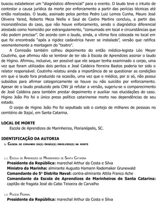 buscou estabelecer um “diagnóstico diferencial” para o evento. O laudo teve o intuito de
contestar a causa jurídica da morte por enforcamento a partir das perícias técnicas até
então realizadas. O laudo, assinado pelos peritos Pedro Luiz Lemos Cunha, Mauro José
Oliveira Yared, Roberto Meza Niella e Saul de Castro Martins concluiu, a partir das
inconsistências do caso, que não houve enforcamento, sendo o diagnóstico diferencial
atestado como homicídio por estrangulamento, “consumado em local e circunstâncias que
não podem precisar”. De acordo com o laudo, ainda, a vítima fora colocada no local em
que foi encontrada “após a rigidez cadavérica haver se instalado”, versão que ratifica
veementemente a montagem do “teatro”.
A Comissão também colheu depoimento do então médico-legista Léo Meyer
Coutinho, que afirmou não se lembrar de ter ido à Escola de Aprendizes assinar o laudo
de Higino. Afirmou, inclusive, ser possível que ele sequer tenha examinado o corpo, uma
vez que foram utilizados dois peritos e José Caldeira Ferreira Bastos poderia ter sido o
relator responsável. Coutinho relatou ainda a importância de se questionar as condições
em que o laudo fora produzido na ocasião, uma vez que o médico, por si só, não possui
subsídios para afirmar categoricamente se houve ou não suicídio por enforcamento.
Apesar de o laudo produzido pela CNV já refutar a versão, sugeriu-se o comparecimento
de José Caldeira para também prestar depoimento e auxiliar nas elucidações do caso.
Higino João Pio foi o único preso político catarinense morto nas dependências de seu
estado.
O corpo de Higino João Pio foi sepultado sob o cortejo de milhares de pessoas no
cemitério de Itajaí, em Santa Catarina.
LOCAL DE MORTE
Escola de Aprendizes de Marinheiros, Florianópolis, SC.
IDENTIFICAÇÃO DA AUTORIA
1. CADEIA DE COMANDO DO(S) ÓRGÃO(S) ENVOLVIDO(S) NA MORTE
1.1. ESCOLA DE APRENDIZES DE MARINHEIROS DE SANTA CATARINA
Presidente da República: marechal Arthur da Costa e Silva
Ministro da Marinha: almirante Augusto Hamann Rademaker Grunewald
Comandante do 5o
Distrito Naval: contra-almirante Attila Franco Ache
Comandante da Escola de Aprendizes de Marinheiros de Santa Catarina:
capitão de fragata José do Cabo Teixeira de Carvalho
1.2. POLÍCIA FEDERAL
Presidente da República: marechal Arthur da Costa e Silva
 