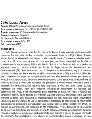 JOÃO LUCAS ALVES
FILIAÇÃO: Odília Pimenta Alves e José Lucas Alves
DATA E LOCAL DE NASCIMENTO: 3/11/1935, Canhotinho (PE)
ATUAÇÃO PROFISSIONAL: 2o
Sargento da Aeronáutica
ORGANIZAÇÃO POLÍTICA: Comando
de Libertação Nacional (Colina)
DATA E LOCAL DE MORTE: 6/3/1969,
Belo Horizonte (MG)
BIOGRAFIA
João Lucas mudou-se para Recife, bairro da Encruzilhada, quando ainda era muito
pequeno, fez sua vida escolar na capital, tendo frequentado os colégios Grupo Escolar
Maciel Pinheiros, Ginásio Pernambucano e Visconde de Mauá. Começou a trabalhar muito
cedo, aos 13 anos, primeiramente com seu pai, na firma comercial da família, e
posteriormente na empresa Philips do Brasil. Sua vida profissional não o impediu de
ingressar para a carreira militar na Escola de Especialistas da Aeronáutica, em
Guaratinguetá (SP). Após se formar como 3o
Sargento da Aeronáutica, seguiu a carreira,
servindo na Base de Ibura, em Recife (PE), no Rio de Janeiro (RJ) e em Natal (RN). Em
1961, realizou um curso de especialização em voo nos Estados Unidos por meio do
Ministério da Aeronáutica, tendo um bom desempenho como estudante. A experiência de
viver no exterior e com uma realidade de privações e necessidades contribuiu para o
processo de conscientização política que impactou a vida de João Lucas quando
regressou ao Brasil. Após sua chegada, envolveu-se fortemente na Revolta dos
Sargentos, em 1963, e nos movimentos pelas reformas de base, em 1964. A revolta dos
sargentos ocorreu após decisão do Tribunal Superior Eleitoral, endossada pelo Superior
Tribunal Federal, que declarou a inelegibilidade de um sargento para Assembleia
Legislativa do Rio Grande do Sul. A participação destacada de João Lucas no movimento
influenciou as punições e perseguições que sofreu após o golpe militar: em 1964, foi
expulso da Aeronáutica, por aplicação do Ato Institucional no
1, e foi preso na Base Aérea
de Santa Cruz. Libertado por meio de alvará de soltura concedido pelo Supremo Tribunal
Federal, envolveu-se ainda mais profundamente com política e aderiu ao grupo Comando
de Libertação Nacional (Colina), que atuava na clandestinidade contra a ditadura, do qual
 