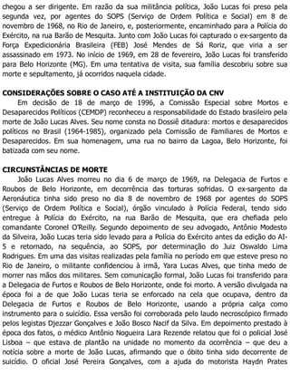 chegou a ser dirigente. Em razão da sua militância política, João Lucas foi preso pela
segunda vez, por agentes do SOPS (Serviço de Ordem Política e Social) em 8 de
novembro de 1968, no Rio de Janeiro, e, posteriormente, encaminhado para a Polícia do
Exército, na rua Barão de Mesquita. Junto com João Lucas foi capturado o ex-sargento da
Força Expedicionária Brasileira (FEB) José Mendes de Sá Roriz, que viria a ser
assassinado em 1973. No início de 1969, em 28 de fevereiro, João Lucas foi transferido
para Belo Horizonte (MG). Em uma tentativa de visita, sua família descobriu sobre sua
morte e sepultamento, já ocorridos naquela cidade.
CONSIDERAÇÕES SOBRE O CASO ATÉ A INSTITUIÇÃO DA CNV
Em decisão de 18 de março de 1996, a Comissão Especial sobre Mortos e
Desaparecidos Políticos (CEMDP) reconheceu a responsabilidade do Estado brasileiro pela
morte de João Lucas Alves. Seu nome consta no Dossiê ditadura: mortos e desaparecidos
políticos no Brasil (1964-1985), organizado pela Comissão de Familiares de Mortos e
Desaparecidos. Em sua homenagem, uma rua no bairro da Lagoa, Belo Horizonte, foi
batizada com seu nome.
CIRCUNSTÂNCIAS DE MORTE
João Lucas Alves morreu no dia 6 de março de 1969, na Delegacia de Furtos e
Roubos de Belo Horizonte, em decorrência das torturas sofridas. O ex-sargento da
Aeronáutica tinha sido preso no dia 8 de novembro de 1968 por agentes do SOPS
(Serviço de Ordem Política e Social), órgão vinculado à Polícia Federal, tendo sido
entregue à Polícia do Exército, na rua Barão de Mesquita, que era chefiada pelo
comandante Coronel O’Reilly. Segundo depoimento de seu advogado, Antônio Modesto
da Silveira, João Lucas teria sido levado para a Polícia do Exército antes da edição do AI-
5 e retornado, na sequência, ao SOPS, por determinação do Juiz Oswaldo Lima
Rodrigues. Em uma das visitas realizadas pela família no período em que esteve preso no
Rio de Janeiro, o militante confidenciou à irmã, Yara Lucas Alves, que tinha medo de
morrer nas mãos dos militares. Sem comunicação formal, João Lucas foi transferido para
a Delegacia de Furtos e Roubos de Belo Horizonte, onde foi morto. A versão divulgada na
época foi a de que João Lucas teria se enforcado na cela que ocupava, dentro da
Delegacia de Furtos e Roubos de Belo Horizonte, usando a própria calça como
instrumento para o suicídio. Essa versão foi corroborada pelo laudo necroscópico firmado
pelos legistas Djezzar Gonçalves e João Bosco Nacif da Silva. Em depoimento prestado à
época dos fatos, o médico Antônio Nogueira Lara Rezende relatou que foi o policial José
Lisboa – que estava de plantão na unidade no momento da ocorrência – que deu a
notícia sobre a morte de João Lucas, afirmando que o óbito tinha sido decorrente de
suicídio. O oficial José Pereira Gonçalves, com a ajuda do motorista Haydn Prates
 