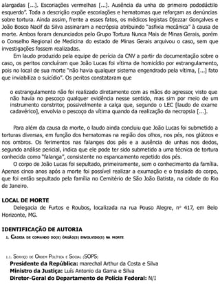 alargadas [...]. Escoriações vermelhas [...]. Ausência da unha do primeiro pododáctilo
esquerdo”. Toda a descrição expõe escoriações e hematomas que reforçam as denúncias
sobre tortura. Ainda assim, frente a esses fatos, os médicos legistas Djezzar Gonçalves e
João Bosco Nacif da Silva assinaram a necrópsia atribuindo “asfixia mecânica” à causa de
morte. Ambos foram denunciados pelo Grupo Tortura Nunca Mais de Minas Gerais, porém
o Conselho Regional de Medicina do estado de Minas Gerais arquivou o caso, sem que
investigações fossem realizadas.
Em laudo produzido pela equipe de perícia da CNV a partir da documentação sobre o
caso, os peritos concluíram que João Lucas foi vítima de homicídio por estrangulamento,
pois no local de sua morte “não havia qualquer sistema engendrado pela vítima, [...] fato
que inviabiliza o suicídio”. Os peritos constataram que
o estrangulamento não foi realizado diretamente com as mãos do agressor, visto que
não havia no pescoço qualquer evidência nesse sentido, mas sim por meio de um
instrumento constritor, possivelmente a calça que, segundo o LEC [laudo de exame
cadavérico], envolvia o pescoço da vítima quando da realização da necropsia [...].
Para além da causa da morte, o laudo ainda concluiu que João Lucas foi submetido a
torturas diversas, em função dos hematomas na região dos olhos, nos pés, nos glúteos e
nos ombros. Os ferimentos nas falanges dos pés e a ausência de unhas nos dedos,
segundo análise pericial, indica que ele pode ter sido submetido a uma técnica de tortura
conhecida como “falanga”, consistente no espancamento repetido dos pés.
O corpo de João Lucas foi sepultado, primeiramente, sem o conhecimento da família.
Apenas cinco anos após a morte foi possível realizar a exumação e o traslado do corpo,
que foi então sepultado pela família no Cemitério de São João Batista, na cidade do Rio
de Janeiro.
LOCAL DE MORTE
Delegacia de Furtos e Roubos, localizada na rua Pouso Alegre, no
417, em Belo
Horizonte, MG.
IDENTIFICAÇÃO DE AUTORIA
1. CADEIA DE COMANDO DO(S) ÓRGÃO(S) ENVOLVIDO(S) NA MORTE
1.1. SERVIÇO DE ORDEM POLÍTICA E SOCIAL (SOPS)
Presidente da República: marechal Arthur da Costa e Silva
Ministro da Justiça: Luís Antonio da Gama e Silva
Diretor-Geral do Departamento de Polícia Federal: N/I
 