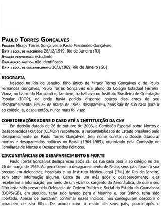 PAULO TORRES GONÇALVES
FILIAÇÃO: Miracy Torres Gonçalves e Paulo Fernandes Gonçalves
DATA E LOCAL DE NASCIMENTO: 28/12/1949, Rio de Janeiro (RJ)
ATUAÇÃO PROFISSIONAL: estudante
ORGANIZAÇÃO POLÍTICA: não identificado
DATA E LOCAL DE DESAPARECIMENTO: 26/3/1969, Rio de Janeiro (GB)
BIOGRAFIA
Nascido no Rio de Janeiro, filho único de Miracy Torres Gonçalves e de Paulo
Fernandes Gonçalves, Paulo Torres Gonçalves era aluno do Colégio Estadual Ferreira
Viana, no bairro do Maracanã e, também, trabalhava no Instituto Brasileiro de Orientação
Popular (IBOP), de onde havia pedido dispensa poucos dias antes de seu
desaparecimento. Em 26 de março de 1969, desapareceu, após sair de sua casa para ir
ao colégio, e, desde então, nunca mais foi visto.
CONSIDERAÇÕES SOBRE O CASO ATÉ A INSTITUIÇÃO DA CNV
Em decisão datada de 26 de outubro de 2006, a Comissão Especial sobre Mortos e
Desaparecidos Políticos (CEMDP) reconheceu a responsabilidade do Estado brasileiro pelo
desaparecimento de Paulo Torres Gonçalves. Seu nome consta no Dossiê ditadura:
mortos e desaparecidos políticos no Brasil (1964-1985), organizado pela Comissão de
Familiares de Mortos e Desaparecidos Políticos.
CIRCUNSTÂNCIAS DE DESAPARECIMENTO E MORTE
Paulo Torres Gonçalves desapareceu após sair de sua casa para ir ao colégio no dia
26 de março de 1969. Ao perceberem o desaparecimento de Paulo, seus pais foram à sua
procura em delegacias, hospitais e ao Instituto Médico-Legal (IML) do Rio de Janeiro,
sem obter informação alguma. Cerca de um mês após o desaparecimento, eles
receberam a informação, por meio de um vizinho, sargento da Aeronáutica, de que o seu
filho teria sido preso pela Delegacia de Ordem Política e Social do Estado da Guanabara
(DOPS/GB), em seguida, teria sido levado para a Marinha e, por último, teria sido
libertado. Apesar de buscarem confirmar esses indícios, não conseguiram descobrir o
paradeiro de seu filho. De acordo com o relato de seus pais, pouco após o
 