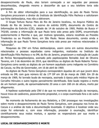 desaparecimento de Paulo, eles teriam começado a ser seguidos por pessoas
desconhecidas, chegando mesmo a desconfiar de que o seu telefone teria sido
grampeado.
A fim de obter informações para a sua identificação, os pais de Paulo Torres
Gonçalves procuraram o diretor do Instituto de Identificação Félix Pacheco e solicitaram
sua ficha datiloscópica, mas não a obtiveram.
O Grupo Tortura Nunca Mais do Rio de Janeiro localizou, no Arquivo Público do
Estado do Rio de Janeiro, no acervo do extinto DOPS, documento do Centro de
Informações do Exército (CIE), datado de 14 de outubro de 1969, Pedido de Busca no
743/69, consta a informação de que Paulo teria sido preso pelo DOPS, encaminhado
posteriormente à Marinha e que, por motivos ignorados, estaria recolhido ao Presídio
Tiradentes ou ao Presídio Novo, em São Paulo. Nesse documento, consta ainda a
informação de que Paulo Torres Gonçalves teria sido preso por motivos relacionados à
“subversão”.
Pesquisas da CNV em fichas datiloscópicas, assim como em outros documentos
relacionados a pessoas sepultadas como indigentes, realizados no Instituto de
Identificação Félix Pacheco e no IML do Rio de Janeiro, propiciaram a realização de Laudo
de Perícia Necropapiloscópica, assinado pelo papiloscopista Reinaldo José de Oliveira
Tavares, em 3 de dezembro de 2014, que identificou as digitais de Paulo Roberto Torres
Gonçalves como sendo as digitais de um homem sepultado como indigente no Cemitério
da Cacuia, na Ilha do Governador, em 16 de abril de 1969.
As digitais de Paulo Torres Gonçalves correspondem àquelas de um que jovem dera
entrada no IML com guia número 62 da 17ª DP em 28 de março de 1969. Em 29 de
março de 1969, foi lavrado laudo de necropsia, assinado à época pelo médico Higino de
Carvalho Hércules e outro legista parcialmente identificado. Este laudo registra a morte
de um homem pardo, de aproximadamente 20 anos e com 168 cm de altura, morto por
afogamento.
A hipótese sustentada pela CNV é de que no momento da realização da necropsia,
houve troca de cadáveres, possivelmente proposital, e o corpo examinado fora o de outro
homem.
No momento do fechamento de seu Relatório, a CNV prossegue nas investigações
sobre morte e desaparecimento de Paulo Torres Gonçalves, com pesquisa nos livros da
Cacuia e a análise de toda a documentação levantada. O objetivo é localizar onde seu
corpo foi enterrado e, com essa informação, proceder à exumação, identificar
cientificamente seus restos mortais, e apontar os responsáveis por sua morte e
desaparecimento.
LOCAL DE DESAPARECIMENTO E MORTE
 