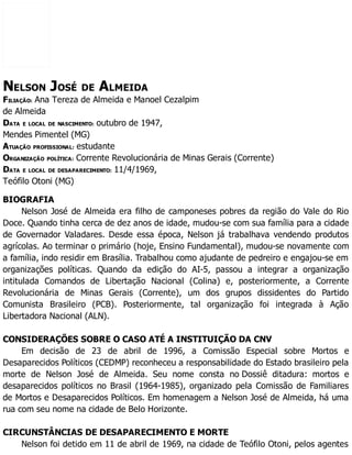 NELSON JOSÉ DE ALMEIDA
FILIAÇÃO: Ana Tereza de Almeida e Manoel Cezalpim
de Almeida
DATA E LOCAL DE NASCIMENTO: outubro de 1947,
Mendes Pimentel (MG)
ATUAÇÃO PROFISSIONAL: estudante
ORGANIZAÇÃO POLÍTICA: Corrente Revolucionária de Minas Gerais (Corrente)
DATA E LOCAL DE DESAPARECIMENTO: 11/4/1969,
Teófilo Otoni (MG)
BIOGRAFIA
Nelson José de Almeida era filho de camponeses pobres da região do Vale do Rio
Doce. Quando tinha cerca de dez anos de idade, mudou-se com sua família para a cidade
de Governador Valadares. Desde essa época, Nelson já trabalhava vendendo produtos
agrícolas. Ao terminar o primário (hoje, Ensino Fundamental), mudou-se novamente com
a família, indo residir em Brasília. Trabalhou como ajudante de pedreiro e engajou-se em
organizações políticas. Quando da edição do AI-5, passou a integrar a organização
intitulada Comandos de Libertação Nacional (Colina) e, posteriormente, a Corrente
Revolucionária de Minas Gerais (Corrente), um dos grupos dissidentes do Partido
Comunista Brasileiro (PCB). Posteriormente, tal organização foi integrada à Ação
Libertadora Nacional (ALN).
CONSIDERAÇÕES SOBRE O CASO ATÉ A INSTITUIÇÃO DA CNV
Em decisão de 23 de abril de 1996, a Comissão Especial sobre Mortos e
Desaparecidos Políticos (CEDMP) reconheceu a responsabilidade do Estado brasileiro pela
morte de Nelson José de Almeida. Seu nome consta no Dossiê ditadura: mortos e
desaparecidos políticos no Brasil (1964-1985), organizado pela Comissão de Familiares
de Mortos e Desaparecidos Políticos. Em homenagem a Nelson José de Almeida, há uma
rua com seu nome na cidade de Belo Horizonte.
CIRCUNSTÂNCIAS DE DESAPARECIMENTO E MORTE
Nelson foi detido em 11 de abril de 1969, na cidade de Teófilo Otoni, pelos agentes
 