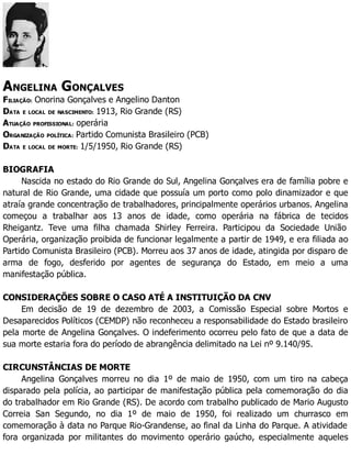 ANGELINA GONÇALVES
FILIAÇÃO: Onorina Gonçalves e Angelino Danton
DATA E LOCAL DE NASCIMENTO: 1913, Rio Grande (RS)
ATUAÇÃO PROFISSIONAL: operária
ORGANIZAÇÃO POLÍTICA: Partido Comunista Brasileiro (PCB)
DATA E LOCAL DE MORTE: 1/5/1950, Rio Grande (RS)
BIOGRAFIA
Nascida no estado do Rio Grande do Sul, Angelina Gonçalves era de família pobre e
natural de Rio Grande, uma cidade que possuía um porto como polo dinamizador e que
atraía grande concentração de trabalhadores, principalmente operários urbanos. Angelina
começou a trabalhar aos 13 anos de idade, como operária na fábrica de tecidos
Rheigantz. Teve uma filha chamada Shirley Ferreira. Participou da Sociedade União
Operária, organização proibida de funcionar legalmente a partir de 1949, e era filiada ao
Partido Comunista Brasileiro (PCB). Morreu aos 37 anos de idade, atingida por disparo de
arma de fogo, desferido por agentes de segurança do Estado, em meio a uma
manifestação pública.
CONSIDERAÇÕES SOBRE O CASO ATÉ A INSTITUIÇÃO DA CNV
Em decisão de 19 de dezembro de 2003, a Comissão Especial sobre Mortos e
Desaparecidos Políticos (CEMDP) não reconheceu a responsabilidade do Estado brasileiro
pela morte de Angelina Gonçalves. O indeferimento ocorreu pelo fato de que a data de
sua morte estaria fora do período de abrangência delimitado na Lei nº 9.140/95.
CIRCUNSTÂNCIAS DE MORTE
Angelina Gonçalves morreu no dia 1º de maio de 1950, com um tiro na cabeça
disparado pela polícia, ao participar de manifestação pública pela comemoração do dia
do trabalhador em Rio Grande (RS). De acordo com trabalho publicado de Mario Augusto
Correia San Segundo, no dia 1º de maio de 1950, foi realizado um churrasco em
comemoração à data no Parque Rio-Grandense, ao final da Linha do Parque. A atividade
fora organizada por militantes do movimento operário gaúcho, especialmente aqueles
 
