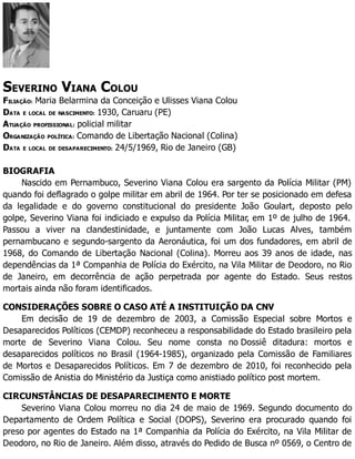 SEVERINO VIANA COLOU
FILIAÇÃO: Maria Belarmina da Conceição e Ulisses Viana Colou
DATA E LOCAL DE NASCIMENTO: 1930, Caruaru (PE)
ATUAÇÃO PROFISSIONAL: policial militar
ORGANIZAÇÃO POLÍTICA: Comando de Libertação Nacional (Colina)
DATA E LOCAL DE DESAPARECIMENTO: 24/5/1969, Rio de Janeiro (GB)
BIOGRAFIA
Nascido em Pernambuco, Severino Viana Colou era sargento da Polícia Militar (PM)
quando foi deflagrado o golpe militar em abril de 1964. Por ter se posicionado em defesa
da legalidade e do governo constitucional do presidente João Goulart, deposto pelo
golpe, Severino Viana foi indiciado e expulso da Polícia Militar, em 1º de julho de 1964.
Passou a viver na clandestinidade, e juntamente com João Lucas Alves, também
pernambucano e segundo-sargento da Aeronáutica, foi um dos fundadores, em abril de
1968, do Comando de Libertação Nacional (Colina). Morreu aos 39 anos de idade, nas
dependências da 1ª Companhia de Polícia do Exército, na Vila Militar de Deodoro, no Rio
de Janeiro, em decorrência de ação perpetrada por agente do Estado. Seus restos
mortais ainda não foram identificados.
CONSIDERAÇÕES SOBRE O CASO ATÉ A INSTITUIÇÃO DA CNV
Em decisão de 19 de dezembro de 2003, a Comissão Especial sobre Mortos e
Desaparecidos Políticos (CEMDP) reconheceu a responsabilidade do Estado brasileiro pela
morte de Severino Viana Colou. Seu nome consta no Dossiê ditadura: mortos e
desaparecidos políticos no Brasil (1964-1985), organizado pela Comissão de Familiares
de Mortos e Desaparecidos Políticos. Em 7 de dezembro de 2010, foi reconhecido pela
Comissão de Anistia do Ministério da Justiça como anistiado político post mortem.
CIRCUNSTÂNCIAS DE DESAPARECIMENTO E MORTE
Severino Viana Colou morreu no dia 24 de maio de 1969. Segundo documento do
Departamento de Ordem Política e Social (DOPS), Severino era procurado quando foi
preso por agentes do Estado na 1ª Companhia da Polícia do Exército, na Vila Militar de
Deodoro, no Rio de Janeiro. Além disso, através do Pedido de Busca nº 0569, o Centro de
 