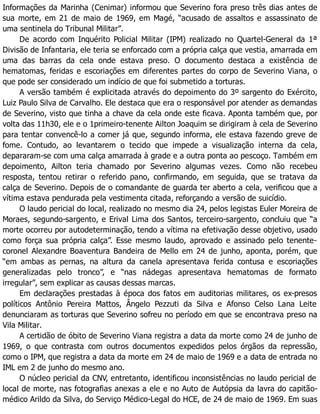 Informações da Marinha (Cenimar) informou que Severino fora preso três dias antes de
sua morte, em 21 de maio de 1969, em Magé, “acusado de assaltos e assassinato de
uma sentinela do Tribunal Militar”.
De acordo com Inquérito Policial Militar (IPM) realizado no Quartel-General da 1ª
Divisão de Infantaria, ele teria se enforcado com a própria calça que vestia, amarrada em
uma das barras da cela onde estava preso. O documento destaca a existência de
hematomas, feridas e escoriações em diferentes partes do corpo de Severino Viana, o
que pode ser considerado um indício de que foi submetido a torturas.
A versão também é explicitada através do depoimento do 3º sargento do Exército,
Luiz Paulo Silva de Carvalho. Ele destaca que era o responsável por atender as demandas
de Severino, visto que tinha a chave da cela onde este ficava. Aponta também que, por
volta das 11h30, ele e o 1primeiro-tenente Ailton Joaquim se dirigiram à cela de Severino
para tentar convencê-lo a comer já que, segundo informa, ele estava fazendo greve de
fome. Contudo, ao levantarem o tecido que impede a visualização interna da cela,
depararam-se com uma calça amarrada à grade e a outra ponta ao pescoço. Também em
depoimento, Ailton teria chamado por Severino algumas vezes. Como não recebeu
resposta, tentou retirar o referido pano, confirmando, em seguida, que se tratava da
calça de Severino. Depois de o comandante de guarda ter aberto a cela, verificou que a
vítima estava pendurada pela vestimenta citada, reforçando a versão de suicídio.
O laudo pericial do local, realizado no mesmo dia 24, pelos legistas Euler Moreira de
Moraes, segundo-sargento, e Erival Lima dos Santos, terceiro-sargento, concluiu que “a
morte ocorreu por autodeterminação, tendo a vítima na efetivação desse objetivo, usado
como força sua própria calça”. Esse mesmo laudo, aprovado e assinado pelo tenente-
coronel Alexandre Boaventura Bandeira de Mello em 24 de junho, aponta, porém, que
“em ambas as pernas, na altura da canela apresentava ferida contusa e escoriações
generalizadas pelo tronco”, e “nas nádegas apresentava hematomas de formato
irregular”, sem explicar as causas dessas marcas.
Em declarações prestadas à época dos fatos em auditorias militares, os ex-presos
políticos Antônio Pereira Mattos, Ângelo Pezzuti da Silva e Afonso Celso Lana Leite
denunciaram as torturas que Severino sofreu no período em que se encontrava preso na
Vila Militar.
A certidão de óbito de Severino Viana registra a data da morte como 24 de junho de
1969, o que contrasta com outros documentos expedidos pelos órgãos da repressão,
como o IPM, que registra a data da morte em 24 de maio de 1969 e a data de entrada no
IML em 2 de junho do mesmo ano.
O núcleo pericial da CNV, entretanto, identificou inconsistências no laudo pericial de
local de morte, nas fotografias anexas a ele e no Auto de Autópsia da lavra do capitão-
médico Arildo da Silva, do Serviço Médico-Legal do HCE, de 24 de maio de 1969. Em suas
 