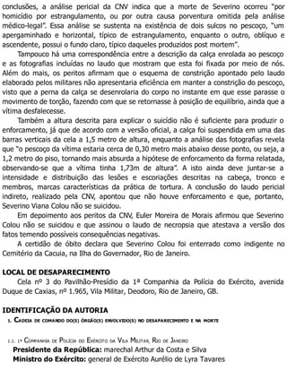conclusões, a análise pericial da CNV indica que a morte de Severino ocorreu “por
homicídio por estrangulamento, ou por outra causa porventura omitida pela análise
médico-legal”. Essa análise se sustenta na existência de dois sulcos no pescoço, “um
apergaminhado e horizontal, típico de estrangulamento, enquanto o outro, oblíquo e
ascendente, possui o fundo claro, típico daqueles produzidos post mortem”.
Tampouco há uma correspondência entre a descrição da calça enrolada ao pescoço
e as fotografias incluídas no laudo que mostram que esta foi fixada por meio de nós.
Além do mais, os peritos afirmam que o esquema de constrição apontado pelo laudo
elaborado pelos militares não apresentaria eficiência em manter a constrição do pescoço,
visto que a perna da calça se desenrolaria do corpo no instante em que esse parasse o
movimento de torção, fazendo com que se retornasse à posição de equilíbrio, ainda que a
vítima desfalecesse.
Também a altura descrita para explicar o suicídio não é suficiente para produzir o
enforcamento, já que de acordo com a versão oficial, a calça foi suspendida em uma das
barras verticais da cela a 1,5 metro de altura, enquanto a análise das fotografias revela
que “o pescoço da vítima estaria cerca de 0,30 metro mais abaixo desse ponto, ou seja, a
1,2 metro do piso, tornando mais absurda a hipótese de enforcamento da forma relatada,
observando-se que a vítima tinha 1,73m de altura”. A isto ainda deve juntar-se a
intensidade e distribuição das lesões e escoriações descritas na cabeça, tronco e
membros, marcas características da prática de tortura. A conclusão do laudo pericial
indireto, realizado pela CNV, apontou que não houve enforcamento e que, portanto,
Severino Viana Colou não se suicidou.
Em depoimento aos peritos da CNV, Euler Moreira de Morais afirmou que Severino
Colou não se suicidou e que assinou o laudo de necropsia que atestava a versão dos
fatos temendo possíveis consequências negativas.
A certidão de óbito declara que Severino Colou foi enterrado como indigente no
Cemitério da Cacuia, na Ilha do Governador, Rio de Janeiro.
LOCAL DE DESAPARECIMENTO
Cela nº 3 do Pavilhão-Presídio da 1ª Companhia da Polícia do Exército, avenida
Duque de Caxias, nº 1.965, Vila Militar, Deodoro, Rio de Janeiro, GB.
IDENTIFICAÇÃO DA AUTORIA
1. CADEIA DE COMANDO DO(S) ÓRGÃO(S) ENVOLVIDO(S) NO DESAPARECIMENTO E NA MORTE
1.1. 1ª COMPANHIA DE POLÍCIA DO EXÉRCITO DA VILA MILITAR, RIO DE JANEIRO
Presidente da República: marechal Arthur da Costa e Silva
Ministro do Exército: general de Exército Aurélio de Lyra Tavares
 