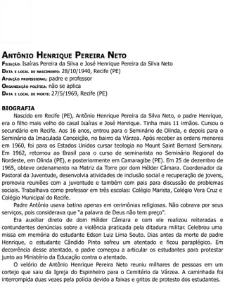 ANTÔNIO HENRIQUE PEREIRA NETO
FILIAÇÃO: Isaíras Pereira da Silva e José Henrique Pereira da Silva Neto
DATA E LOCAL DE NASCIMENTO: 28/10/1940, Recife (PE)
ATUAÇÃO PROFISSIONAL: padre e professor
ORGANIZAÇÃO POLÍTICA: não se aplica
DATA E LOCAL DE MORTE: 27/5/1969, Recife (PE)
BIOGRAFIA
Nascido em Recife (PE), Antônio Henrique Pereira da Silva Neto, o padre Henrique,
era o filho mais velho do casal Isaíras e José Henrique. Tinha mais 11 irmãos. Cursou o
secundário em Recife. Aos 16 anos, entrou para o Seminário de Olinda, e depois para o
Seminário da Imaculada Conceição, no bairro da Várzea. Após receber as ordens menores
em 1960, foi para os Estados Unidos cursar teologia no Mount Saint Bernard Seminary.
Em 1962, retornou ao Brasil para o curso de seminarista no Seminário Regional do
Nordeste, em Olinda (PE), e posteriormente em Camaragibe (PE). Em 25 de dezembro de
1965, obteve ordenamento na Matriz da Torre por dom Hélder Câmara. Coordenador da
Pastoral da Juventude, desenvolvia atividades de inclusão social e recuperação de jovens,
promovia reuniões com a juventude e também com pais para discussão de problemas
sociais. Trabalhava como professor em três escolas: Colégio Marista, Colégio Vera Cruz e
Colégio Municipal do Recife.
Padre Antônio usava batina apenas em cerimônias religiosas. Não cobrava por seus
serviços, pois considerava que “a palavra de Deus não tem preço”.
Era auxiliar direto de dom Hélder Câmara e com ele realizou reiteradas e
contundentes denúncias sobre a violência praticada pela ditadura militar. Celebrou uma
missa em memória do estudante Edson Luiz Lima Souto. Dias antes da morte de padre
Henrique, o estudante Cândido Pinto sofreu um atentado e ficou paraplégico. Em
decorrência desse atentado, o padre começou a articular os estudantes para protestar
junto ao Ministério da Educação contra o atentado.
O velório de Antônio Henrique Pereira Neto reuniu milhares de pessoas em um
cortejo que saiu da Igreja do Espinheiro para o Cemitério da Várzea. A caminhada foi
interrompida duas vezes pela polícia devido a faixas e gritos de protesto dos estudantes.
 