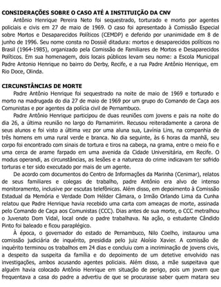 CONSIDERAÇÕES SOBRE O CASO ATÉ A INSTITUIÇÃO DA CNV
Antônio Henrique Pereira Neto foi sequestrado, torturado e morto por agentes
policiais e civis em 27 de maio de 1969. O caso foi apresentado à Comissão Especial
sobre Mortos e Desaparecidos Políticos (CEMDP) e deferido por unanimidade em 8 de
junho de 1996. Seu nome consta no Dossiê ditadura: mortos e desaparecidos políticos no
Brasil (1964-1985), organizado pela Comissão de Familiares de Mortos e Desaparecidos
Políticos. Em sua homenagem, dois locais públicos levam seu nome: a Escola Municipal
Padre Antonio Henrique no bairro do Derby, Recife, e a rua Padre Antônio Henrique, em
Rio Doce, Olinda.
CIRCUNSTÂNCIAS DE MORTE
Padre Antônio Henrique foi sequestrado na noite de maio de 1969 e torturado e
morto na madrugada do dia 27 de maio de 1969 por um grupo do Comando de Caça aos
Comunistas e por agentes da polícia civil de Pernambuco.
Padre Antônio Henrique participou de duas reuniões com jovens e pais na noite do
dia 26, a última reunião no largo do Parnamirim. Recusou reiteradamente a carona de
seus alunos e foi visto a última vez por uma aluna sua, Lavínia Lins, na companhia de
três homens em uma rural verde e branca. No dia seguinte, às 6 horas da manhã, seu
corpo foi encontrado com sinais de tortura e tiros na cabeça, na grama, entre o meio fio e
uma cerca de arame farpado em uma avenida da Cidade Universitária, em Recife. O
modus operandi, as circunstâncias, as lesões e a natureza do crime indicavam ter sofrido
torturas e ter sido executado por mais de um agente.
De acordo com documentos do Centro de Informações da Marinha (Cenimar), relatos
de seus familiares e colegas de trabalho, padre Antônio era alvo de intenso
monitoramento, inclusive por escutas telefônicas. Além disso, em depoimento à Comissão
Estadual da Memória e Verdade Dom Hélder Câmara, o Irmão Orlando Lima da Cunha
relatou que Padre Henrique havia recebido uma carta com ameaças de morte, assinada
pelo Comando de Caça aos Comunistas (CCC). Dias antes de sua morte, o CCC metralhou
o Juvenato Dom Vidal, local onde o padre trabalhava. Na ação, o estudante Cândido
Pinto foi baleado e ficou paraplégico.
À época, o governador do estado de Pernambuco, Nilo Coelho, instaurou uma
comissão judiciária de inquérito, presidida pelo juiz Aloísio Xavier. A comissão de
inquérito terminou os trabalhos em 24 dias e concluiu com a incriminação de jovens civis,
a despeito da suspeita da família e do depoimento de um detetive envolvido nas
investigações, ambos acusando agentes policiais. Além disso, a mãe suspeitava que
alguém havia colocado Antônio Henrique em situação de perigo, pois um jovem que
frequentava a casa do padre a advertiu de que se procurasse saber quem matara seu
 