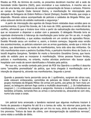 filiados ao PCB. Ao término do evento, os presentes decidiram marchar até a sede da
Sociedade União Operária (SUO), para reivindicar a sua reabertura. A marcha saiu ao
som de uma banda, com palavras de ordem e apresentação de faixas e cartazes. Próximo
ao campo do Esporte Clube General Osório, a manifestação foi interceptada pelo
delegado da Delegacia de Ordem Política e Social (Delops), Ewaldo Miranda, que exigiu a
dispersão. Miranda estava acompanhado de policiais e soldados da Brigada Militar, que
antes estavam dentro do estádio realizando a segurança.3
A partir da intercepção dos agentes do Deops foram relatadas duas versões para os
acontecimentos. O jornal Rio Grande, de 3 de maio de 1950, apresenta a versão oficial do
conflito, afirmando que o tiroteio teve início a partir da radicalização dos manifestantes,
que se recusaram a dispersar e acabar com a passeata. O delegado Miranda teria se
reportado diretamente à liderança da manifestação para tentar por fim ao ato. A reação
agitou os manifestantes, o que acabou resultando em um cenário de agressões físicas.
Ewaldo Miranda sacou um revólver e, assim, o tiroteio começou. Segundo essa versão
dos acontecimentos, os policiais estariam com as armas guardadas, sendo que o início do
tiroteio, que desembocou na morte de manifestantes, teria sido obra dos militantes. Os
três manifestantes eram o pedreiro Euclides Pinto, o portuário Honório Alves de Couto e a
tecelã Angelina Gonçalves. Também foi morto o ferroviário Osvaldino Correa, que havia
saído do estádio para se incorporar à manifestação. Várias pessoas ficaram feridas,
policiais e manifestantes, no entanto, muitos ativistas preferiram não buscar ajuda
hospitalar com medo de serem identificados e fichados pela polícia.
Por sua vez, na versão contada pelo jornal do PCB Voz Operária o conflito é descrito
como “armadilha premeditada” da polícia, que teria chegado à manifestação com a
intenção de dispersá-la, atirando nos manifestantes. Segundo o jornal:
Quando a passeata havia percorrido cerca de 1 quilômetro, surgiram de várias ruas,
onde estavam emboscados, caminhões de policiais da Ordem Política e Social e
grupos montados da Brigada Militar. De armas em punho, aos gritos de ‘nem mais um
passo’, os beleguins abriram fogo contra a multidão desarmada (…). Os trabalhadores
reagiram (...) à emboscada covarde e sangrenta. Homens e mulheres enfrentaram os
bandidos armados, tomando-lhes as armas e esmurrando-os, atracando-se com eles,
numa luta corpo a corpo.
Um policial teria arrancado a bandeira nacional que algumas mulheres traziam à
frente da passeata e Angelina foi até lá e a tomou de volta. Ao retornar para junto dos
manifestantes, a militante foi atingida por um tiro na nuca, atrás da orelha esquerda. O
tiro provocou “fratura da base do crânio, com desorganização da substância nervosa”,
como relata a certidão de óbito.
 
