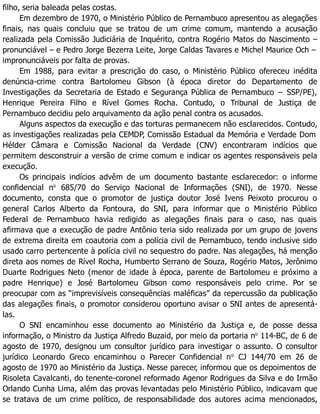 filho, seria baleada pelas costas.
Em dezembro de 1970, o Ministério Público de Pernambuco apresentou as alegações
finais, nas quais concluiu que se tratou de um crime comum, mantendo a acusação
realizada pela Comissão Judiciária de Inquérito, contra Rogério Matos do Nascimento –
pronunciável – e Pedro Jorge Bezerra Leite, Jorge Caldas Tavares e Michel Maurice Och –
impronunciáveis por falta de provas.
Em 1988, para evitar a prescrição do caso, o Ministério Público ofereceu inédita
denúncia-crime contra Bartolomeu Gibson (à época diretor do Departamento de
Investigações da Secretaria de Estado e Segurança Pública de Pernambuco − SSP/PE),
Henrique Pereira Filho e Rível Gomes Rocha. Contudo, o Tribunal de Justiça de
Pernambuco decidiu pelo arquivamento da ação penal contra os acusados.
Alguns aspectos da execução e das torturas permanecem não esclarecidos. Contudo,
as investigações realizadas pela CEMDP, Comissão Estadual da Memória e Verdade Dom
Hélder Câmara e Comissão Nacional da Verdade (CNV) encontraram indícios que
permitem desconstruir a versão de crime comum e indicar os agentes responsáveis pela
execução.
Os principais indícios advêm de um documento bastante esclarecedor: o informe
confidencial no
685/70 do Serviço Nacional de Informações (SNI), de 1970. Nesse
documento, consta que o promotor de justiça doutor José Ivens Peixoto procurou o
general Carlos Alberto da Fontoura, do SNI, para informar que o Ministério Público
Federal de Pernambuco havia redigido as alegações finais para o caso, nas quais
afirmava que a execução de padre Antônio teria sido realizada por um grupo de jovens
de extrema direita em coautoria com a polícia civil de Pernambuco, tendo inclusive sido
usado carro pertencente à polícia civil no sequestro do padre. Nas alegações, há menção
direta aos nomes de Rível Rocha, Humberto Serrano de Souza, Rogério Matos, Jerônimo
Duarte Rodrigues Neto (menor de idade à época, parente de Bartolomeu e próximo a
padre Henrique) e José Bartolomeu Gibson como responsáveis pelo crime. Por se
preocupar com as “imprevisíveis consequências maléficas” da repercussão da publicação
das alegações finais, o promotor considerou oportuno avisar o SNI antes de apresentá-
las.
O SNI encaminhou esse documento ao Ministério da Justiça e, de posse dessa
informação, o Ministro da Justiça Alfredo Buzaid, por meio da portaria no
114-BC, de 6 de
agosto de 1970, designou um consultor jurídico para investigar o assunto. O consultor
jurídico Leonardo Greco encaminhou o Parecer Confidencial no
CJ 144/70 em 26 de
agosto de 1970 ao Ministério da Justiça. Nesse parecer, informou que os depoimentos de
Risoleta Cavalcanti, do tenente-coronel reformado Agenor Rodrigues da Silva e do Irmão
Orlando Cunha Lima, além das provas levantadas pelo Ministério Público, indicavam que
se tratava de um crime político, de responsabilidade dos autores acima mencionados,
 