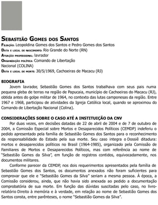 SEBASTIÃO GOMES DOS SANTOS
FILIAÇÃO: Leopoldina Gomes dos Santos e Pedro Gomes dos Santos
DATA E LOCAL DE NASCIMENTO: Rio Grande do Norte (RN)
ATUAÇÃO PROFISSIONAL: lavrador
ORGANIZAÇÃO POLÍTICA: Comando de Libertação
Nacional (COLINA)
DATA E LOCAL DE MORTE: 30/5/1969, Cachoeiras de Macacu (RJ)
BIOGRAFIA
Jovem lavrador, Sebastião Gomes dos Santos trabalhava com seus pais numa
pequena gleba de terras na região de Papucaia, município de Cachoeiras do Macacu (RJ),
obtida antes do golpe militar de 1964, no contexto das lutas camponesas da região. Entre
1967 e 1968, participou de atividades da Igreja Católica local, quando se aproximou do
Comando de Libertação Nacional (Colina).
CONSIDERAÇÕES SOBRE O CASO ATÉ A INSTITUIÇÃO DA CNV
Por duas vezes, em decisões datadas de 22 de abril de 2004 e de 7 de outubro de
2004, a Comissão Especial sobre Mortos e Desaparecidos Políticos (CEMDP) indeferiu o
pedido apresentado pela família de Sebastião Gomes dos Santos para o reconhecimento
da responsabilidade do Estado pela sua morte. Seu caso integra o Dossiê ditadura:
mortos e desaparecidos políticos no Brasil (1964-1985), organizado pela Comissão de
Familiares de Mortos e Desaparecidos Políticos, mas com referência ao nome de
“Sebastião Gomes da Silva”, em função de registros contidos, equivocadamente, nos
documentos militares.
Conforme parecer da CEMDP, nos dois requerimentos apresentados pela família de
Sebastião Gomes dos Santos, os documentos anexados não foram suficientes para
comprovar que ele e “Sebastião Gomes da Silva” seriam a mesma pessoa. À época, a
Comissão considerou, ainda, que não havia sido anexada ao pedido a documentação
comprobatória de sua morte. Em função das dúvidas suscitadas pelo caso, no livro-
relatório Direito à memória e à verdade, em relação ao nome de Sebastião Gomes dos
Santos consta, entre parênteses, o nome “Sebastião Gomes da Silva”.
 