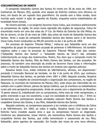 CIRCUNSTÂNCIAS DE MORTE
O camponês Sebastião Gomes dos Santos foi morto em 30 de maio de 1969, em
Cachoeiras do Macacu (RJ), quando uma equipe do Exército realizou uma ofensiva na
área, em busca de um suposto foco guerrilheiro. De acordo com a falsa versão, teria
morrido após resistir à ação de agentes do Estado, enquanto outros trabalhadores da
localidade foram presos.
No mesmo período, o ex-sargento Severino Viana Colou, que orientava politicamente
os camponeses da região, foi preso numa operação dos órgãos de segurança. Colou foi
encontrado morto em uma das celas da 1ª Cia. de Polícia do Exército da Vila Militar, no
Rio de Janeiro, no dia 25 de maio de 1969, dias antes da morte de Sebastião Gomes dos
Santos. Tanto o corpo do camponês Sebastião Gomes dos Santos como o de Severino
Viana Colou foram conduzidos ao IML/RJ somente no dia 2 de junho de 1969.
Em processo do Superior Tribunal Militar, 2
indica-se que Sebastião seria um dos
integrantes do grupo de camponeses acusado de pertencer à VAR-Palmares. Há também
registros sobre o caso no processo do Supremo Tribunal Militar, onde dois nomes
(“Sebastião Gomes dos Santos” e “Sebastião Gomes da Silva”) são utilizados
indistintamente ao longo dos testemunhos. Porém, fica claro que o camponês morto foi
Sebastião Gomes dos Santos, filho de Pedro Gomes dos Santos, um dos acusados. No
processo, há também uma descrição da prisão de Severino Viana Colou e informações
sobre a morte de Sebastião Gomes dos Santos em tiroteio com agentes policiais.
Rosalina Santa Cruz, então militante da VAR-Palmares, afirmou, em depoimento 3
prestado à Comissão Nacional da Verdade, no dia 4 de junho de 2014, que conheceu
Sebastião Gomes dos Santos, no período entre 1967 e 1969. Naquela ocasião, Rosalina
desenvolvia um trabalho de conscientização e organização dos camponeses, na região de
Papucaia, no município de Cachoeiras do Macacu (RJ), onde atuou por intermédio de um
contato com o padre Gérson, pároco da Igreja Católica, que já orientava os trabalhadores
rurais sob uma perspectiva progressista. Ainda de acordo com o depoimento de Rosalina:
“A gente estava lá, trabalhando com os camponeses, tinha mais de vinte camponeses, a
gente ensinando o que era socialismo, o que era sociedade de classes e tal...”. Entre os
camponeses que participavam dessas atividades estavam Pedro Gomes dos Santos e
Leopoldina Gomes dos Santos, e seu filho, Sebastião Gomes dos Santos.
Naquele contexto, os camponeses passaram a ter contato com a militância da Colina
e da VAR-Palmares. Em 1969, ao voltar à região, Rosalina Santa Cruz soube que o
Exército havia invadido aquela área e que os camponeses haviam se dispersado.
Conforme seu depoimento, nesse ínterim, ela reencontrou Pedro Gomes dos Santos e
Leopoldina Gomes dos Santos, que então lamentavam o assassinato de seu filho,
Sebastião, pelos agentes da repressão. Em função dos riscos de uma nova ofensiva,
 