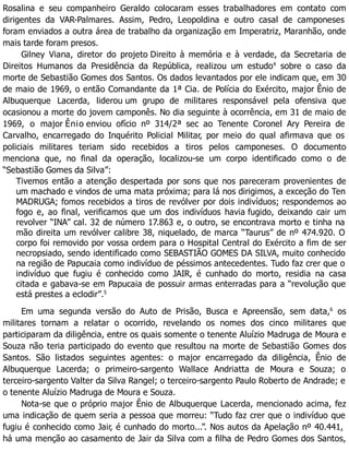Rosalina e seu companheiro Geraldo colocaram esses trabalhadores em contato com
dirigentes da VAR-Palmares. Assim, Pedro, Leopoldina e outro casal de camponeses
foram enviados a outra área de trabalho da organização em Imperatriz, Maranhão, onde
mais tarde foram presos.
Gilney Viana, diretor do projeto Direito à memória e à verdade, da Secretaria de
Direitos Humanos da Presidência da República, realizou um estudo4
sobre o caso da
morte de Sebastião Gomes dos Santos. Os dados levantados por ele indicam que, em 30
de maio de 1969, o então Comandante da 1ª Cia. de Polícia do Exército, major Ênio de
Albuquerque Lacerda, liderou um grupo de militares responsável pela ofensiva que
ocasionou a morte do jovem camponês. No dia seguinte à ocorrência, em 31 de maio de
1969, o major Ênio enviou ofício nº 314/2ª sec ao Tenente Coronel Ary Pereira de
Carvalho, encarregado do Inquérito Policial Militar, por meio do qual afirmava que os
policiais militares teriam sido recebidos a tiros pelos camponeses. O documento
menciona que, no final da operação, localizou-se um corpo identificado como o de
“Sebastião Gomes da Silva”:
Tivemos então a atenção despertada por sons que nos pareceram provenientes de
um machado e vindos de uma mata próxima; para lá nos dirigimos, a exceção do Ten
MADRUGA; fomos recebidos a tiros de revólver por dois indivíduos; respondemos ao
fogo e, ao final, verificamos que um dos indivíduos havia fugido, deixando cair um
revolver “INA” cal. 32 de número 17.863 e, o outro, se encontrava morto e tinha na
mão direita um revólver calibre 38, niquelado, de marca “Taurus” de nº 474.920. O
corpo foi removido por vossa ordem para o Hospital Central do Exército a fim de ser
necropsiado, sendo identificado como SEBASTIÃO GOMES DA SILVA, muito conhecido
na região de Papucaia como indivíduo de péssimos antecedentes. Tudo faz crer que o
indivíduo que fugiu é conhecido como JAIR, é cunhado do morto, residia na casa
citada e gabava-se em Papucaia de possuir armas enterradas para a “revolução que
está prestes a eclodir”.5
Em uma segunda versão do Auto de Prisão, Busca e Apreensão, sem data,6
os
militares tornam a relatar o ocorrido, revelando os nomes dos cinco militares que
participaram da diligência, entre os quais somente o tenente Aluízio Madruga de Moura e
Souza não teria participado do evento que resultou na morte de Sebastião Gomes dos
Santos. São listados seguintes agentes: o major encarregado da diligência, Ênio de
Albuquerque Lacerda; o primeiro-sargento Wallace Andriatta de Moura e Souza; o
terceiro-sargento Valter da Silva Rangel; o terceiro-sargento Paulo Roberto de Andrade; e
o tenente Aluízio Madruga de Moura e Souza.
Nota-se que o próprio major Ênio de Albuquerque Lacerda, mencionado acima, fez
uma indicação de quem seria a pessoa que morreu: “Tudo faz crer que o indivíduo que
fugiu é conhecido como Jair, é cunhado do morto...”. Nos autos da Apelação nº 40.441,
há uma menção ao casamento de Jair da Silva com a filha de Pedro Gomes dos Santos,
 
