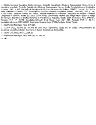 1 – BRASIL. Secretaria Especial de Direitos Humanos. Comissão Especial sobre Mortos e Desaparecidos Políticos. Direito à
memória e à verdade. Comissão Especial sobre Mortos e Desaparecidos Políticos. Brasília: Secretaria Especial dos Direitos
Humanos, 2007, p. 448; Comissão de Familiares de Mortos e Desaparecidos Políticos (BRASIL); Instituto de Estudos
sobre a Violência do Estado – IEVE. Dossiê ditadura: mortos e desaparecidos políticos no Brasil (1964-1985), 2009, p. 140;
VIANA, Gilney. “Sebastião Gomes dos Santos”. Relatório Preliminar da Comissão Camponesa da Verdade. Comissão
Camponesa da Verdade. Brasília, out. 2014; VIANA, Gilney. Camponeses atingidos pela Justiça Militar e acesso à Justiça
de Transição. Secretaria de Direitos Humanos da Presidência da República, Brasília, 2014; Brasil Nunca Mais, BNM 057,
Apelação STM nº 40.441. bnmdigital.mpf.mp.br; Brasil Nunca Mais, BNM 233, Apelação STM nº 38.494.
bnmdigital.mpf.mp.br; SANTA CRUZ, Rosalina de. Depoimento ao CPDOC/Fundação Getúlio Vargas.
2 – Brasil Nunca Mais Digital, Pasta BNM 057.
3 – SANTA CRUZ, Rosalina de. Rosalina de Santa Cruz (depoimento, 2002). Rio de Janeiro, CPDOC/Ministério da
previdência e Assistência Social – Secretaria de Estado de Assistência Social, 2002.
4 – Arquivo CNV, 00092.003342_2014_11.
5 – Brasil Nunca Mais Digital, Pasta BNM 233, fls. 54 e 55.
6 – Ibid.
 