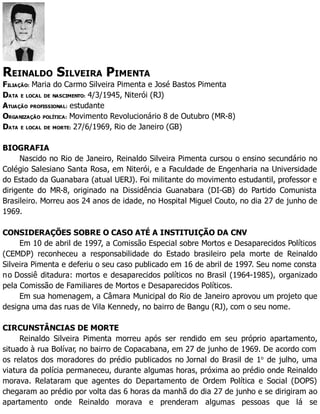 REINALDO SILVEIRA PIMENTA
FILIAÇÃO: Maria do Carmo Silveira Pimenta e José Bastos Pimenta
DATA E LOCAL DE NASCIMENTO: 4/3/1945, Niterói (RJ)
ATUAÇÃO PROFISSIONAL: estudante
ORGANIZAÇÃO POLÍTICA: Movimento Revolucionário 8 de Outubro (MR-8)
DATA E LOCAL DE MORTE: 27/6/1969, Rio de Janeiro (GB)
BIOGRAFIA
Nascido no Rio de Janeiro, Reinaldo Silveira Pimenta cursou o ensino secundário no
Colégio Salesiano Santa Rosa, em Niterói, e a Faculdade de Engenharia na Universidade
do Estado da Guanabara (atual UERJ). Foi militante do movimento estudantil, professor e
dirigente do MR-8, originado na Dissidência Guanabara (DI-GB) do Partido Comunista
Brasileiro. Morreu aos 24 anos de idade, no Hospital Miguel Couto, no dia 27 de junho de
1969.
CONSIDERAÇÕES SOBRE O CASO ATÉ A INSTITUIÇÃO DA CNV
Em 10 de abril de 1997, a Comissão Especial sobre Mortos e Desaparecidos Políticos
(CEMDP) reconheceu a responsabilidade do Estado brasileiro pela morte de Reinaldo
Silveira Pimenta e deferiu o seu caso publicado em 16 de abril de 1997. Seu nome consta
no Dossiê ditadura: mortos e desaparecidos políticos no Brasil (1964-1985), organizado
pela Comissão de Familiares de Mortos e Desaparecidos Políticos.
Em sua homenagem, a Câmara Municipal do Rio de Janeiro aprovou um projeto que
designa uma das ruas de Vila Kennedy, no bairro de Bangu (RJ), com o seu nome.
CIRCUNSTÂNCIAS DE MORTE
Reinaldo Silveira Pimenta morreu após ser rendido em seu próprio apartamento,
situado à rua Bolívar, no bairro de Copacabana, em 27 de junho de 1969. De acordo com
os relatos dos moradores do prédio publicados no Jornal do Brasil de 1o
de julho, uma
viatura da polícia permaneceu, durante algumas horas, próxima ao prédio onde Reinaldo
morava. Relataram que agentes do Departamento de Ordem Política e Social (DOPS)
chegaram ao prédio por volta das 6 horas da manhã do dia 27 de junho e se dirigiram ao
apartamento onde Reinaldo morava e prenderam algumas pessoas que lá se
 