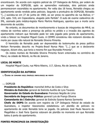 encontravam. De acordo com registro policial da 13ª Delegacia de Polícia, por ordem de
um inspetor do DOPS/GB, após as apreensões realizadas, dois policiais ainda
permaneceram escondidos no apartamento. Por volta das 18 horas, Reinaldo chegou ao
apartamento sendo rendido pelos policiais. Segundo o prontuário do DOPS/GB, Reinaldo
“[...] suicidou-se em 27 de junho de 1969, ao ser preso no aparelho da rua Bolívar, n o
124, apto. 510, em Copacabana, alugado pelo Partido”. O auto de exame cadavérico do
IML, assinado pelo médico-legista Mario Martins Rodrigues, apontou que a morte seria
decorrente de suicídio.
No entanto, os documentos de monitoramento e buscas de integrantes do MR-8, os
relatos de vizinhos sobre a presença da polícia no prédio e a invasão dos agentes do
apartamento indicam que Reinaldo pode ter sido jogado pela janela do apartamento,
vindo a falecer no Hospital Miguel Couto. A CEMPD considerou não restarem dúvidas de
morte por causa não natural de Reinaldo Silveira Pimenta.
O homicídio de Reinaldo pode ser depreendido do testemunho do preso político
Nielsen Fernandes descrito no Projeto Brasil Nunca Mais: “[...] que se o declarante
negasse, diziam eles, que teria o mesmo fim que Reynaldo Pimenta”.
Os restos mortais de Reinaldo Silveira Pimenta foram enterrados no cemitério de
Maruí, na cidade de Niterói, no Rio de Janeiro.
LOCAL DE MORTE
Hospital Miguel Couto, rua Mário Ribeiro, 117, Gávea, Rio de Janeiro, GB.
IDENTIFICAÇÃO DA AUTORIA
1. CADEIA DE COMANDO DO(S) ÓRGÃO(S) ENVOLVIDO(S) NA MORTE
1.1. DOPS/GB
Presidente da República: marechal Arthur da Costa e Silva
Ministro do Exército: general de Exército Aurélio de Lyra Tavares
Governador do Estado da Guanabara: Francisco Negrão de Lima
Secretário de Segurança Pública: general Luis de França Oliveira
Comandante do I Exército: general de Exército Syseno Ramos Sarmento
Chefe do DOPS: De acordo com registro da 13ª Delegacia Policial do estado da
Guanabara, o inspetor Vasconcelos estabeleceu um plantão de policiais no
apartamento de onde Reinaldo teria se jogado. Os policiais José Paulo Navarro de
Magalhães e José Faria Queiroz estavam de plantão no momento em que Reinaldo
bateu à porta do apartamento.
FONTES PRINCIPAIS DA INVESTIGAÇÃO
 
