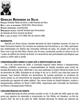GERALDO BERNARDO DA SILVA
FILIAÇÃO: Erotilde Malta da Silva e João Ricardo da Silva
DATA E LOCAL DE NASCIMENTO: 20/8/1925, Minas Gerais
ATUAÇÃO PROFISSIONAL: ascensorista
ORGANIZAÇÃO POLÍTICA: Comitê Sindical dos Ferroviários
da Estrada de Ferro Central do Brasil
DATA E LOCAL DE MORTE: 17/7/1969, Rio de Janeiro (GB)
BIOGRAFIA
Nascido em Minas Gerais, Geraldo Bernardo da Silva trabalhou durante 19 anos na
Rede Ferroviária Federal. Era membro do sindicato dos ferroviários e, em 1963, participou
das mobilizações em defesa das chamadas reformas de base. Foi casado com Iraci da
Silva Lima e pai de três filhos. Morreu aos 44 anos, cometendo suicídio ao atirar-se do 19
o
andar do edifício da Central do Brasil, em decorrência das perturbações psicológicas que
passou a sofrer após a prisão.
CONSIDERAÇÕES SOBRE O CASO ATÉ A INSTITUIÇÃO DA CNV
Em 9 de novembro de 2006, a Comissão Especial sobre Mortos e Desaparecidos
Políticos (CEMDP) reconheceu a responsabilidade do Estado brasileiro pela morte de
Geraldo Bernardo da Silva, deferindo o seu caso publicado no Diário Oficial da União em 8
de dezembro de 2006. Enquadra-se no artigo 4o
da Lei no
10.875, que trata dos casos de
pessoas “que tenham falecido em decorrência de suicídio praticado na iminência de
serem presas ou em decorrência de sequelas psicológicas resultantes de atos de tortura
praticados por agentes do poder público”. Seu nome consta no Dossiê ditadura: mortos e
desaparecidos políticos no Brasil (1964-1985), organizado pela Comissão de Familiares
de Mortos e Desaparecidos Políticos.
CIRCUNSTÂNCIAS DE MORTE
Geraldo Bernardo da Silva cometeu suicídio no dia 17 de julho de 1969, após ter sido
preso por agentes da repressão e encarcerado na Vila Militar, em Deodoro, no Rio de
Janeiro (RJ). No dia 8 de julho de 1969, Geraldo Bernardo foi detido por policiais do
 