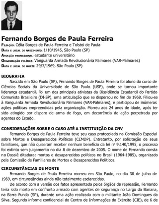 Fernando Borges de Paula Ferreira
FILIAÇÃO: Célia Borges de Paula Ferreira e Tolstoi de Paula
DATA E LOCAL DE NASCIMENTO: 1/10/1945, São Paulo (SP)
ATUAÇÃO PROFISSIONAL: estudante universitário
ORGANIZAÇÃO POLÍTICA: Vanguarda Armada Revolucionária Palmares (VAR-Palmares)
DATA E LOCAL DE MORTE: 29/7/1969, São Paulo (SP)
BIOGRAFIA
Nascido em São Paulo (SP), Fernando Borges de Paula Ferreira foi aluno do curso de
Ciências Sociais da Universidade de São Paulo (USP), onde se tornou importante
liderança estudantil. Foi um dos principais ativistas da Dissidência Estudantil do Partido
Comunista Brasileiro (DI-SP), uma articulação que se dispersou no fim de 1968. Filiou-se
à Vanguarda Armada Revolucionária Palmares (VAR-Palmares), e participou de inúmeras
ações políticas empreendidas pela organização. Morreu aos 24 anos de idade, após ter
sido atingido por disparo de arma de fogo, em decorrência de ação perpetrada por
agentes do Estado.
CONSIDERAÇÕES SOBRE O CASO ATÉ A INSTITUIÇÃO DA CNV
Fernando Borges de Paula Ferreira teve seu caso protocolado na Comissão Especial
sobre Mortos e Desaparecidos Políticos (CEMDP). Entretanto, por solicitação de seus
familiares, que não quiseram receber nenhum benefício da lei no
9.140/1995, o processo
foi extinto sem julgamento no dia 8 de dezembro de 2005. O nome de Fernando consta
no Dossiê ditadura: mortos e desaparecidos políticos no Brasil (1964-1985), organizado
pela Comissão de Familiares de Mortos e Desaparecidos Políticos.
CIRCUNSTÂNCIAS DE MORTE
Fernando Borges de Paula Ferreira morreu em São Paulo, no dia 30 de julho de
1969, em circunstâncias ainda não totalmente esclarecidas.
De acordo com a versão dos fatos apresentada pelos órgãos de repressão, Fernando
teria sido morto em confronto armado com agentes de segurança no Largo da Banana,
na Barra Funda (SP), durante uma ação realizada com o militante João Domingues da
Silva. Segundo informe confidencial do Centro de Informações do Exército (CIE), de 6 de
 