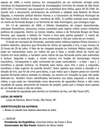 agosto de 1969, a morte ocorreu em consequência de um confronto armado entre
membros do Departamento Estadual de Investigações Criminais do estado de São Paulo
(DEIC-SP) e “terroristas” que ocupavam um automóvel Aero Willys, placa SP-35-3789. De
acordo com o documento, participaram do confronto o soldado José Roberto de Moura
Salgado, o motorista policial Adriano Ramos e o funcionário da Prefeitura Municipal de
São Paulo Osmar Antônio da Silva, membros do DEIC. O conflito armado teria resultado
na morte de Fernando Borges e no ferimento de João Domingues, que conseguiu fugir.
Em 13 de setembro de 1969, o folheto clandestino, de origem desconhecida,
intitulado Resistência, denunciou crimes cometidos pelo regime militar contra militantes
políticos de esquerda. Dentre os nomes citados, estava o de Fernando Borges de Paula
Ferreira, que segundo o folheto foi “morto a tiros pela polícia paulista”. A morte de
Fernando teria se dado em função de uma emboscada e não por conta de um tiroteio.
O laudo de necropsia de Fernando, assinado pelos médicos-legistas Pérsio Carneiro e
Antônio Valentini, descreve que Fernando foi vítima de agressão a tiro, e que morreu às
23 horas de 29 de julho. O fato de ter chegado despido ao Instituto Médico Legal (IML)
pode ser interpretado como um indício de que é falsa a versão oficial de morte por
tiroteio em local público, e também como indício de que Fernando tenha sido submetido
à tortura. Segundo o laudo, a morte ocorreu em função de hemorragia interna
traumática, “consequente à ação vulnerante de corpo contundente – a bala – que […]
transfixou a parede torácica, se dirigindo para baixo, para trás e para a esquerda,
transfixou o lobo superior do pulmão direito”. Outro aspecto que chama a atenção é a
direção do tiro, que foi de cima para baixo, o que indica que o disparo possa ter ocorrido
quando Fernando estava sentado ou deitado, ou mesmo em situação na qual não podia
defender-se. Também foram identificados ferimentos nos lados esquerdo e direito do
crânio, o que pode ser interpretado como decorrente de agressões físicas, e não como
resultado de queda, decorrente de impacto de projétil, posto que o choque seria apenas
de um lado do corpo e não de ambos.
Fernando foi sepultado pela família no Cemitério da Paz, em São Paulo (SP).
LOCAL DE MORTE
Largo da Banana, Barra Funda, São Paulo, SP.
IDENTIFICAÇÃO DA AUTORIA
1. CADEIA DE COMANDO DO(S) ÓRGÃO(S) ENVOLVIDO(S) NA MORTE
1.1. DOPS-SP
Presidente da República: marechal Arthur da Costa e Silva
Governador de São Paulo: Roberto de Abreu Sodré
 