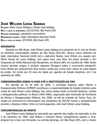 JOSÉ WILSON LESSA SABBAG
FILIAÇÃO: Maria Lessa Sabbag e Wilson José Sabbag
DATA E LOCAL DE NASCIMENTO: 25/10/1943, São Paulo (SP)
ATUAÇÃO PROFISSIONAL: estudante universitário
ORGANIZAÇÃO POLÍTICA: Ação Libertadora Nacional (ALN)
DATA E LOCAL DE MORTE: 3/9/1969, São Paulo (SP)
BIOGRAFIA
Nascido em São Paulo, José Wilson Lessa Sabbag era estudante do 5o
ano de Direito
na Pontifícia Universidade Católica de São Paulo (PUC-SP). Atuava como militante da
Ação Libertadora Nacional (ALN) sob o codinome Nestor. José Wilson era casado com
Maria Tereza de Lucca Sabbag, com quem teve uma filha. Foi preso durante o 30 o
Congresso da União Nacional dos Estudantes, em Ibiúna (SP), em outubro de 1968. Neste
mesmo período chegou a produzir algumas filmagens sobre o movimento estudantil.
Ficou detido por praticamente dois meses, sendo que nunca mais voltou às aulas depois
da prisão. Foi morto aos 25 anos de idade por agentes do Estado brasileiro, em 3 de
setembro de 1969.
CONSIDERAÇÕES SOBRE O CASO ATÉ A INSTITUIÇÃO DA CNV
Em decisão de 22 de abril de 2004, a Comissão Especial sobre Mortos e
Desaparecidos Políticos (CEMDP) reconheceu a responsabilidade do Estado brasileiro pela
morte de José Wilson Lessa Sabbag. Seu nome consta ainda no Dossiê ditadura: mortos
e desaparecidos políticos no Brasil (1964-1985), organizado pela Comissão de Familiares
de Mortos e Desaparecidos Políticos. Em 2009, no hall de entrada do Teatro Tuca, foi
criado um memorial em homenagem aos estudantes da PUC/SP mortos e desaparecidos
durante a ditadura militar. Entre os homenageados, está José Wilson Lessa Sabbag.
CIRCUNSTÂNCIAS DE MORTE
José Wilson Lessa Sabbag foi executado por agentes dos órgãos da repressão no dia
3 de setembro de 1969. José Wilson e Antenor Meyer, companheiros ligados à ALN,
dirigiram-se à loja Lutz Ferrando, na avenida Ipiranga, em São Paulo (SP), com o intuito
 