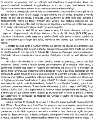 de comprar um gravador para ser utilizado nas atividades da organização. Após uma
aparente confusão envolvendo irregularidades no ato da compra, José Wilson, ferido,
fugiu com Antenos Meyer em um carro que os esperava à frente da loja.
Durante a perseguição que se dera nas imediações, acabaram entrando a pé na rua
Epitácio Pessoa, onde teriam acesso ao apartamento de um amigo. Segundo a versão
oficial, ao dar voz de prisão, o soldado João Guilherme de Brito teria sido atingido e
posteriormente morto ao tentar prender José Wilson, que efetuou disparos em sua
direção. Já no apartamento, José trancou-se no banheiro, e Antenor, ao tentar fugir, caiu
do 4o
andar, sofrendo ferimentos e sendo preso em seguida.
Com a recusa de José Wilson em deixar o local, foi então chamada a tropa de
choque e o Departamento de Ordem Política e Social de São Paulo (DOPS/SP) para
solucionar o incidente. Ainda segundo a versão oficial, após serem atiradas bombas de
gás lacrimogênio para forçar sua saída, travou-se um tiroteio que culminou em sua
morte.
O relator do caso junto à CEMDP afirmou na ocasião da análise dos processos que
tal versão já bastaria para deferir o pedido, considerando o caso como morte em virtude
de conflito armado com agentes do Estado. No entanto, verificou que uma apuração mais
detalhada evidencia inconsistências na versão oficial para a morte de José Wilson Lessa
Sabbag.
No boletim de ocorrência da rádio patrulha, anexo ao processo, consta que José
Wilson foi “detido”, vindo a falecer apenas posteriormente, já no hospital. Além disso, o
documento registra que quem o recebeu pessoalmente na ocasião foi o delegado de
polícia Hélio Tavares, que trabalhou com o delegado Fleury e que ficou conhecido por ter
presenciado várias cenas de tiroteio com membros da guerrilha armada. Há também no
processo uma matéria jornalística publicada no dia seguinte ao episódio, que afirma que
os fugitivos acabaram “rendendo-se à ação policial”. A matéria reproduz um comunicado
assinado pelo capitão do 6o
Distrito Naval, Ordival Ferreira Mendes Cardoso, que afirmou
que foram presos naquele dia “2 assaltantes de banco [...] até a chegada do DOPS, Força
Pública e Polícia Civil”. Já o depoimento de Antenor Meyer, companheiro de Sabbag, traz
a afirmação de que ambos foram levados ao DOPS/SP por viaturas da polícia. Antenor,
que sobreviveu, foi conduzido ao Hospital das Clínicas e soube, na ocasião, que José
Wilson havia morrido.
Outra evidência da falsidade da versão é o desenho anexo ao laudo necroscópico de
José Wilson. Ao analisar-se a trajetória dos projéteis que o atingiram, percebe-se que
todas as perfurações têm um mesmo sentido – de cima para baixo –, exceto o disparo
que entrou por seu lábio superior e teve saída – de baixo para cima – na região temporal
esquerda. Segundo consta no laudo, o disparo deste projétil teria sido fundamental para
a morte, causada por “lesão cranioencefálica traumática e hemorragia interna aguda”. A
 