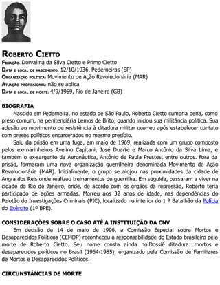 ROBERTO CIETTO
FILIAÇÃO: Dorvalina da Silva Cietto e Primo Cietto
DATA E LOCAL DE NASCIMENTO: 12/10/1936, Pederneiras (SP)
ORGANIZAÇÃO POLÍTICA: Movimento de Ação Revolucionária (MAR)
ATUAÇÃO PROFISSIONAL: não se aplica
DATA E LOCAL DE MORTE: 4/9/1969, Rio de Janeiro (GB)
BIOGRAFIA
Nascido em Pederneira, no estado de São Paulo, Roberto Cietto cumpria pena, como
preso comum, na penitenciária Lemos de Brito, quando iniciou sua militância política. Sua
adesão ao movimento de resistência à ditadura militar ocorreu após estabelecer contato
com presos políticos encarcerados no mesmo presídio.
Saiu da prisão em uma fuga, em maio de 1969, realizada com um grupo composto
pelos ex-marinheiros Avelino Capitani, José Duarte e Marco Antônio da Silva Lima, e
também o ex-sargento da Aeronáutica, Antônio de Paula Prestes, entre outros. Fora da
prisão, formaram uma nova organização guerrilheira denominada Movimento de Ação
Revolucionária (MAR). Inicialmente, o grupo se alojou nas proximidades da cidade de
Angra dos Reis onde realizou treinamentos de guerrilha. Em seguida, passaram a viver na
cidade do Rio de Janeiro, onde, de acordo com os órgãos da repressão, Roberto teria
participado de ações armadas. Morreu aos 32 anos de idade, nas dependências do
Pelotão de Investigações Criminais (PIC), localizado no interior do 1 º Batalhão da Polícia
do Exército (1º BPE).
CONSIDERAÇÕES SOBRE O CASO ATÉ A INSTITUIÇÃO DA CNV
Em decisão de 14 de maio de 1996, a Comissão Especial sobre Mortos e
Desaparecidos Políticos (CEMDP) reconheceu a responsabilidade do Estado brasileiro pela
morte de Roberto Cietto. Seu nome consta ainda no Dossiê ditadura: mortos e
desaparecidos políticos no Brasil (1964-1985), organizado pela Comissão de Familiares
de Mortos e Desaparecidos Políticos.
CIRCUNSTÂNCIAS DE MORTE
 