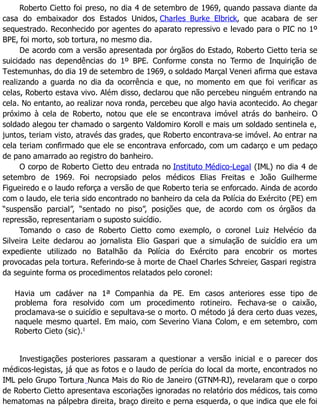 Roberto Cietto foi preso, no dia 4 de setembro de 1969, quando passava diante da
casa do embaixador dos Estados Unidos, Charles Burke Elbrick, que acabara de ser
sequestrado. Reconhecido por agentes do aparato repressivo e levado para o PIC no 1º
BPE, foi morto, sob tortura, no mesmo dia.
De acordo com a versão apresentada por órgãos do Estado, Roberto Cietto teria se
suicidado nas dependências do 1º BPE. Conforme consta no Termo de Inquirição de
Testemunhas, do dia 19 de setembro de 1969, o soldado Marçal Veneri afirma que estava
realizando a guarda no dia da ocorrência e que, no momento em que foi verificar as
celas, Roberto estava vivo. Além disso, declarou que não percebeu ninguém entrando na
cela. No entanto, ao realizar nova ronda, percebeu que algo havia acontecido. Ao chegar
próximo à cela de Roberto, notou que ele se encontrava imóvel atrás do banheiro. O
soldado alegou ter chamado o sargento Valdomiro Koroll e mais um soldado sentinela e,
juntos, teriam visto, através das grades, que Roberto encontrava-se imóvel. Ao entrar na
cela teriam confirmado que ele se encontrava enforcado, com um cadarço e um pedaço
de pano amarrado ao registro do banheiro.
O corpo de Roberto Cietto deu entrada no Instituto Médico-Legal (IML) no dia 4 de
setembro de 1969. Foi necropsiado pelos médicos Elias Freitas e João Guilherme
Figueiredo e o laudo reforça a versão de que Roberto teria se enforcado. Ainda de acordo
com o laudo, ele teria sido encontrado no banheiro da cela da Polícia do Exército (PE) em
“suspensão parcial”, “sentado no piso”, posições que, de acordo com os órgãos da
repressão, representariam o suposto suicídio.
Tomando o caso de Roberto Cietto como exemplo, o coronel Luiz Helvécio da
Silveira Leite declarou ao jornalista Elio Gaspari que a simulação de suicídio era um
expediente utilizado no Batalhão da Polícia do Exército para encobrir os mortes
provocadas pela tortura. Referindo-se à morte de Chael Charles Schreier, Gaspari registra
da seguinte forma os procedimentos relatados pelo coronel:
Havia um cadáver na 1ª Companhia da PE. Em casos anteriores esse tipo de
problema fora resolvido com um procedimento rotineiro. Fechava-se o caixão,
proclamava-se o suicídio e sepultava-se o morto. O método já dera certo duas vezes,
naquele mesmo quartel. Em maio, com Severino Viana Colom, e em setembro, com
Roberto Cieto (sic).1
Investigações posteriores passaram a questionar a versão inicial e o parecer dos
médicos-legistas, já que as fotos e o laudo de perícia do local da morte, encontrados no
IML pelo Grupo Tortura Nunca Mais do Rio de Janeiro (GTNM-RJ), revelaram que o corpo
de Roberto Cietto apresentava escoriações ignoradas no relatório dos médicos, tais como
hematomas na pálpebra direita, braço direito e perna esquerda, o que indica que ele foi
 