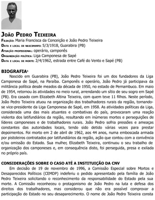 JOÃO PEDRO TEIXEIRA
FILIAÇÃO: Maria Francisca da Conceição e João Pedro Teixeira
DATA E LOCAL DE NASCIMENTO: 5/3/1918, Guarabira (PB)
ATUAÇÃO PROFISSIONAL: operário, camponês
ORGANIZAÇÃO POLÍTICA: Liga Camponesa de Sapé
DATA E LOCAL DE MORTE: 2/4/1962, estrada entre Café do Vento e Sapé (PB)
BIOGRAFIA1
Nascido em Guarabira (PB), João Pedro Teixeira foi um dos fundadores da Liga
Camponesa de Sapé, na Paraíba. Camponês e operário, João Pedro já participava da
militância política desde meados da década de 1950, no estado de Pernambuco. Em maio
de 1954, retornou às atividades no meio rural, arrendando um sítio de seu sogro em Sapé
(PB). Era casado com Elizabeth Altina Teixeira, com quem teve 11 filhos. Neste período,
João Pedro Teixeira atuou na organização dos trabalhadores rurais da região, tornando-
se vice-presidente da Liga Camponesa de Sapé, em 1958. As atividades políticas da Liga,
considerada uma das mais atuantes e combativas do país, provocaram uma reação
violenta dos latifundiários da região, resultando em inúmeras mortes e perseguições de
líderes camponeses e de trabalhadores rurais. João Pedro sofria pressões e ameaças
constantes das autoridades locais, tendo sido detido várias vezes para prestar
depoimentos. Foi morto em 2 de abril de 1962, aos 44 anos, numa emboscada armada
por pistoleiros contratados por latifundiários da região, ação que contou com a conivência
e/ou omissão do Estado. Sua mulher, Elizabeth Teixeira, continuou o seu trabalho de
organização dos camponeses e, em consequência disto, foi perseguida, presa e exilada
no próprio país.
CONSIDERAÇÕES SOBRE O CASO ATÉ A INSTITUIÇÃO DA CNV
Em decisão de 19 de novembro de 1996, a Comissão Especial sobre Mortos e
Desaparecidos Políticos (CEMDP) indeferiu o pedido apresentado pela família de João
Pedro Teixeira solicitando o reconhecimento da responsabilidade do Estado pela sua
morte. A Comissão reconheceu o protagonismo de João Pedro na luta e defesa dos
direitos dos trabalhadores, mas considerou que não era possível comprovar a
participação do Estado no seu desaparecimento. O nome de João Pedro Teixeira consta
 