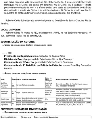 que tinha tido uma vida miserável no Rio. Roberto Cietto. E esse coronel Élber Melo
Henriques viu o Cietto, ele conta em detalhes. Viu o Cietto, viu o cadáver – muito
possivelmente depois de mim – e aí que ele fez uma carta ao comandante do Exército
denunciando a morte do Cietto e as minhas torturas. O Cietto foi morto no dia do
sequestro do embaixador norte-americano, uma coincidência, dia 4/9/1969.
Roberto Cietto foi enterrado como indigente no Cemitério de Santa Cruz, no Rio de
Janeiro.
LOCAL DE MORTE
Roberto Cietto foi morto no PIC, localizado no 1° BPE, na rua Barão de Mesquista, nº
426, bairro da Tijuca, Rio de Janeiro, GB.
IDENTIFICAÇÃO DA AUTORIA
1. CADEIA DE COMANDO DO(S) ÓRGÃO(S) ENVOLVIDO(S) NA MORTE
1.1. 1º BPE
Presidente da República: marechal Artur da Costa e Silva
Ministro do Exército: general de Exército Aurélio de Lira Tavares
Comandante do I Exército: general de Exército Syseno Sarmento
Comandante do 1° Batalhão de Polícia do Exército: coronel José Ney Fernandes
Antunes
2. AUTORIA DE GRAVES VIOLAÇÕES DE DIREITOS HUMANOS
NOME ÓRGÃO FUNÇÃO CONDUTA PRATICADA
LOCAL DA
GRAVE
VIOLAÇÃO
FONTE DOCUMENTAL/TESTEMUNHAL
José Ney
Fernandes
Antunes.
1º
BPE.
Coronel. Tortura; execução.
Quartel da
Polícia do
Exército.
Entrevista com Élber de Melo Henriques, Arquivo
CNV, 00092.003045/2014-68.
José Mayer
Fontenelli.
PIC/1º
BPE.
Major. Tortura; execução.
Quartel da
Polícia do
Exército.
Entrevista com Élber de Melo Henriques, Arquivo
CNV, 00092.003045/2014-68.
Depoimento de Flávio Aristides Freitas Tavares.
Arquivo CNV, 00092.002769/2014-94.
Elias Freitas. IML.
Médico-
Legista.
Inserção de informação falsa em
laudo de exame necroscópico.
IML.
Auto de exame cadavérico, Arquivo Nacional, CEMDP:
BR_DFANBSB_AT0_0073_0002, pp. 28-30.
José Guilherme
Figueiredo.
IML.
Médico-
Legista.
Inserção de informação falsa em
exame necroscópico.
IML.
Auto de exame cadavérico, Arquivo Nacional, CEMDP:
BR_DFANBSB_AT0_0073_0002, pp. 28-30.
FONTES PRINCIPAIS DE INVESTIGAÇÃO
1. DOCUMENTOS QUE ELUCIDAM CIRCUNSTÂNCIAS DA MORTE
IDENTIFICAÇÃO DA FONTE TÍTULO E DATA ÓRGÃO PRODUTOR DO INFORMAÇÕES
 