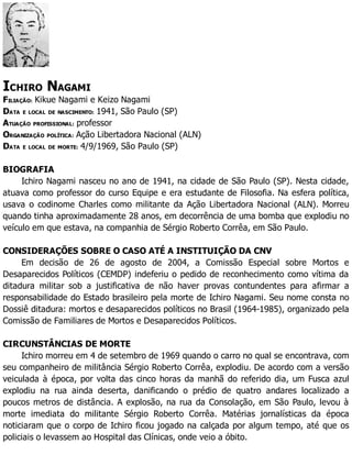 ICHIRO NAGAMI
FILIAÇÃO: Kikue Nagami e Keizo Nagami
DATA E LOCAL DE NASCIMENTO: 1941, São Paulo (SP)
ATUAÇÃO PROFISSIONAL: professor
ORGANIZAÇÃO POLÍTICA: Ação Libertadora Nacional (ALN)
DATA E LOCAL DE MORTE: 4/9/1969, São Paulo (SP)
BIOGRAFIA
Ichiro Nagami nasceu no ano de 1941, na cidade de São Paulo (SP). Nesta cidade,
atuava como professor do curso Equipe e era estudante de Filosofia. Na esfera política,
usava o codinome Charles como militante da Ação Libertadora Nacional (ALN). Morreu
quando tinha aproximadamente 28 anos, em decorrência de uma bomba que explodiu no
veículo em que estava, na companhia de Sérgio Roberto Corrêa, em São Paulo.
CONSIDERAÇÕES SOBRE O CASO ATÉ A INSTITUIÇÃO DA CNV
Em decisão de 26 de agosto de 2004, a Comissão Especial sobre Mortos e
Desaparecidos Políticos (CEMDP) indeferiu o pedido de reconhecimento como vítima da
ditadura militar sob a justificativa de não haver provas contundentes para afirmar a
responsabilidade do Estado brasileiro pela morte de Ichiro Nagami. Seu nome consta no
Dossiê ditadura: mortos e desaparecidos políticos no Brasil (1964-1985), organizado pela
Comissão de Familiares de Mortos e Desaparecidos Políticos.
CIRCUNSTÂNCIAS DE MORTE
Ichiro morreu em 4 de setembro de 1969 quando o carro no qual se encontrava, com
seu companheiro de militância Sérgio Roberto Corrêa, explodiu. De acordo com a versão
veiculada à época, por volta das cinco horas da manhã do referido dia, um Fusca azul
explodiu na rua ainda deserta, danificando o prédio de quatro andares localizado a
poucos metros de distância. A explosão, na rua da Consolação, em São Paulo, levou à
morte imediata do militante Sérgio Roberto Corrêa. Matérias jornalísticas da época
noticiaram que o corpo de Ichiro ficou jogado na calçada por algum tempo, até que os
policiais o levassem ao Hospital das Clínicas, onde veio a óbito.
 