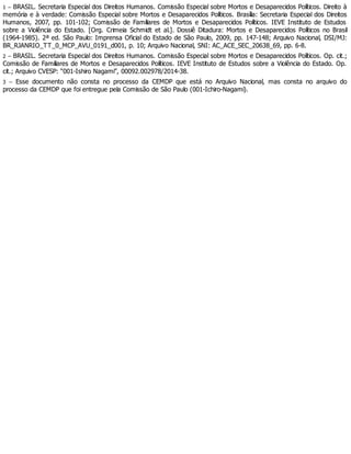 1 – BRASIL. Secretaria Especial dos Direitos Humanos. Comissão Especial sobre Mortos e Desaparecidos Políticos. Direito à
memória e à verdade: Comissão Especial sobre Mortos e Desaparecidos Políticos. Brasília: Secretaria Especial dos Direitos
Humanos, 2007, pp. 101-102; Comissão de Familiares de Mortos e Desaparecidos Políticos. IEVE Instituto de Estudos
sobre a Violência do Estado. [Org. Crimeia Schmidt et al.]. Dossiê Ditadura: Mortos e Desaparecidos Políticos no Brasil
(1964-1985). 2ª ed. São Paulo: Imprensa Oficial do Estado de São Paulo, 2009, pp. 147-148; Arquivo Nacional, DSI/MJ:
BR_RJANRIO_TT_0_MCP_AVU_0191_d001, p. 10; Arquivo Nacional, SNI: AC_ACE_SEC_20638_69, pp. 6-8.
2 – BRASIL. Secretaria Especial dos Direitos Humanos. Comissão Especial sobre Mortos e Desaparecidos Políticos. Op. cit.;
Comissão de Familiares de Mortos e Desaparecidos Políticos. IEVE Instituto de Estudos sobre a Violência do Estado. Op.
cit.; Arquivo CVESP: “001-Ishiro Nagami”, 00092.002978/2014-38.
3 – Esse documento não consta no processo da CEMDP que está no Arquivo Nacional, mas consta no arquivo do
processo da CEMDP que foi entregue pela Comissão de São Paulo (001-Ichiro-Nagami).
 